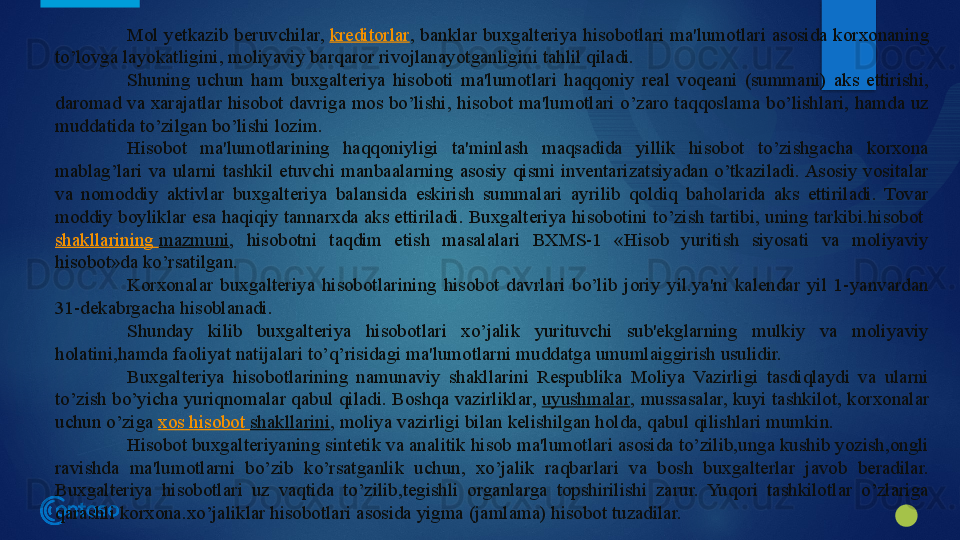 Mol  yetkazib  beruvchilar,  kreditorlar ,  banklar  buxgalteriya  hisobotlari  ma'lumotlari  asosida  korxonaning 
to’lovga layokatligini, moliyaviy barqaror rivojlanayotganligini tahlil qiladi.
Shuning  uchun  ham  buxgalteriya  hisoboti  ma'lumotlari  haqqoniy  real  voqeani  (summani)  aks  ettirishi, 
daromad va xarajatlar hisobot davriga mos bo’lishi, hisobot ma'lumotlari o’zaro taqqoslama bo’lishlari, hamda uz 
muddatida to’zilgan bo’lishi lozim.
Hisobot  ma'lumotlarining  haqqoniyligi  ta'minlash  maqsadida  yillik  hisobot  to’zishgacha  korxona 
mablag’lari  va  ularni  tashkil  etuvchi  manbaalarning  asosiy  qismi  inventarizatsiyadan  o’tkaziladi. Asosiy  vositalar 
va  nomoddiy  aktivlar  buxgalteriya  balansida  eskirish  summalari  ayrilib  qoldiq  baholarida  aks  ettiriladi.  Tovar 
moddiy boyliklar esa haqiqiy tannarxda aks ettiriladi. Buxgalteriya hisobotini to’zish tartibi, uning tarkibi.hisobot	
 
shakllarining   mazmuni ,  hisobotni  taqdim  etish  masalalari  BXMS-1  «Hisob  yuritish  siyosati  va  moliyaviy 
hisobot»da ko’rsatilgan.
Korxonalar  buxgalteriya  hisobotlarining  hisobot  davrlari  bo’lib  joriy  yil.ya'ni  kalendar  yil  1-yanvardan 
31-dekabrgacha hisoblanadi.
Shunday  kilib  buxgalteriya  hisobotlari  xo’jalik  yurituvchi  sub'ekglarning  mulkiy  va  moliyaviy 
holatini,hamda faoliyat natijalari to’q’risidagi ma'lumotlarni muddatga umumlaiggirish usulidir.
Buxgalteriya  hisobotlarining  namunaviy  shakllarini  Respublika  Moliya  Vazirligi  tasdiqlaydi  va  ularni 
to’zish bo’yicha yuriqnomalar qabul qiladi. Boshqa vazirliklar,	
  uyushmalar , mussasalar, kuyi tashkilot, korxonalar 
uchun o’ziga	
  xos   hisobot   shakllarini , moliya vazirligi bilan kelishilgan holda, qabul qilishlari mumkin.
Hisobot buxgalteriyaning sintetik va analitik hisob ma'lumotlari asosida to’zilib,unga kushib yozish,ongli 
ravishda  ma'lumotlarni  bo’zib  ko’rsatganlik  uchun,  xo’jalik  raqbarlari  va  bosh  buxgalterlar  javob  beradilar. 
Buxgalteriya  hisobotlari  uz  vaqtida  to’zilib,tegishli  organlarga  topshirilishi  zarur.  Yuqori  tashkilotlar  o’zlariga 
qarashli korxona.xo’jaliklar hisobotlari asosida yigma (jamlama) hisobot tuzadilar.
