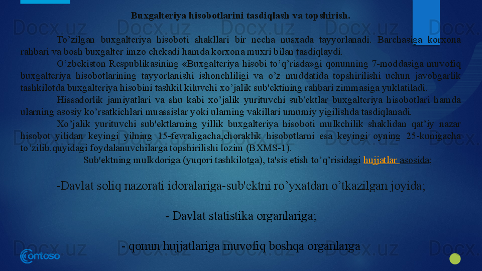 Buxgalteriya hisobotlarini tasdiqlash va topshirish.
To’zilgan  buxgalteriya  hisoboti  shakllari  bir  necha  nusxada  tayyorlanadi.  Barchasiga  korxona 
rahbari va bosh buxgalter imzo chekadi hamda korxona muxri bilan tasdiqlaydi.
O’zbekiston  Respublikasining  «Buxgalteriya  hisobi  to’q’risda»gi  qonunning  7-moddasiga  muvofiq 
buxgalteriya  hisobotlarining  tayyorlanishi  ishonchliligi  va  o’z  muddatida  topshirilishi  uchun  javobgarlik 
tashkilotda buxgalteriya hisobini tashkil kiluvchi xo’jalik sub'ektining rahbari zimmasiga yuklatiladi.
Hissadorlik  jamiyatlari  va  shu  kabi  xo’jalik  yurituvchi  sub'ektlar  buxgalteriya  hisobotlari  hamda 
ularning asosiy ko’rsatkichlari muassislar yoki ularning vakillari umumiy yigilishda tasdiqlanadi.
Xo’jalik  yurituvchi  sub'ektlarning  yillik  buxgalteriya  hisoboti  mulkchilik  shaklidan  qat’iy  nazar 
hisobot  yilidan  keyingi  yilning  15-fevraligacha,choraklik  hisobotlarni  esa  keyingi  oyning  25-kunigacha 
to’zilib.quyidagi foydalanuvchilarga topshirilishi lozim (BXMS-1).
Sub'ektning mulkdoriga (yuqori tashkilotga), ta'sis etish to’q’risidagi  hujjatlar   asosida ; 
-Davlat soliq nazorati idoralariga-sub'ektni ro’yxatdan o’tkazilgan joyida;
- Davlat statistika organlariga;
- qonun hujjatlariga muvofiq boshqa organlarga