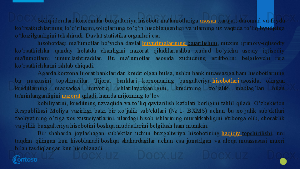 Soliq  idoralari  korxonalar  buxgalteriya  hisoboti  ma'lumotlariga  asosan   xarajat ,  daromad  va  foyda 
ko’rsatkichlarining  to’q’riligini,soliqlarning  to’q’ri  hisoblanganligi  va  ularning uz vaqtida to’liq byudjetga 
o’tkazilganligini tekshiradi. Davlat statistika organlari esa
hisobotdagi  ma'lumotlar  bo’yicha  davlat	
  buyurtmalarining   bajarilishini ,  muxim  ijtimoiy-iqtisodiy 
ko’rsatkichlar  qanday  holatda  ekanligini  nazorat  qiladilar.ushbu  xudud  bo’yicha  asosiy  iqtisodiy 
ma'lumotlarni  umumlashtiradilar.  Bu  ma'lumotlar  asosida  xududning  istikbolini  belgilovchi  reja 
ko’rsatkichlarini ishlab chiqadi.
Agarda korxona tijorat banklaridan kredit olgan bulsa, ushbu bank muassasiga ham hisobotlarning 
bir  nusxasini  topshiradilar.  Tijorat  banklari  korxonaning  buxgalteriya	
  hisobotlari   asosida ,  olingan 
kreditlarning  maqsadga  muvofiq  ishlatilayotganligini,  kreditning  xo’jalik  mablag’lari  bilan 
ta'minlanganligini	
  nazorat   qiladi , hamda mijozning to’lov
kobiliyatini,  kreditning  uzvaqtida  va  to’liq  qaytarilish  kafolati  borligini  tahlil  qiladi.  O’zbekiston 
Respublikasi  Moliya  vazirligi  ba'zi  bir  xo’jalik  sub'ektlari  (№  1-  BXMS)  uchun  bu  xo’jalik  sub'ektlari 
faoliyatining  o’ziga  xos  xususiyatlarini,  ulardagi  hisob  ishlarining  murakkabligini  e'tiborga  olib,  choraklik 
va yillik buxgalteriya hisobotini boshqa muddatlarini belgilash ham mumkin.
Bir  shaharda  joylashagan  sub'ektlar  uchun  buxgalteriya  hisobotining	
  haqiqiy   topshirilishi ,  uni 
taqdim  qilingan  kun  hisoblanadi.boshqa  shahardagilar  uchun  esa  junatilgan  va  aloqa  muassasasi  muxri 
bilan tasdiqlangan kun hisoblanadi.