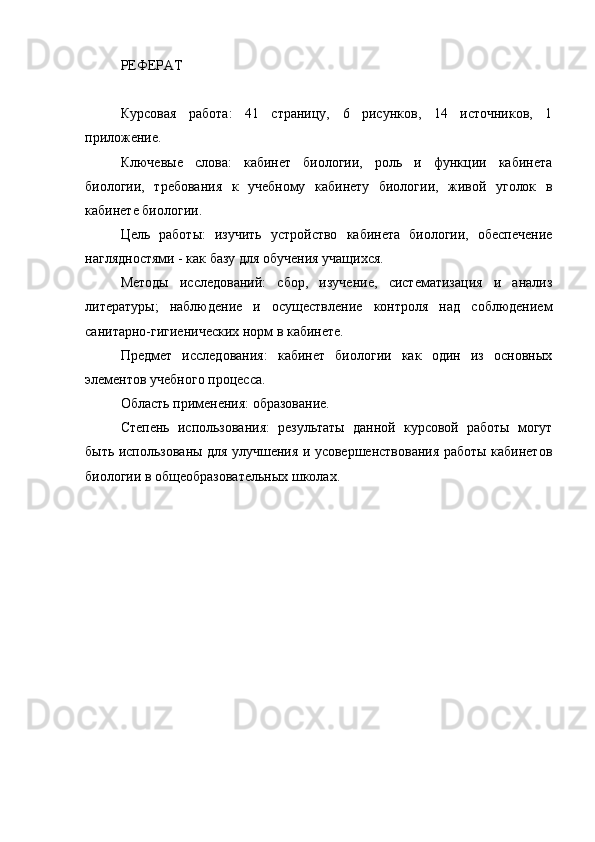 РЕФЕРАТ
Курсовая   работа:   41   страницу,   6   рисунков,   14   источников,   1
приложение.
Ключевые   слова:   кабинет   биологии,   роль   и   функции   кабинета
биологии,   требования   к   учебному   кабинету   биологии,   живой   уголок   в
кабинете биологии.
Цель   работы:   изучить   устройство   кабинета   биологии,   обеспечение
наглядностями - как базу для обучения учащихся. 
Методы   исследований:   сбор,   изучение,   систематизация   и   анализ
литературы;   наблюдение   и   осуществление   контроля   над   соблюдением
санитарно-гигиенических норм в кабинете.
Предмет   исследования:   кабинет   биологии   как   один   из   основных
элементов учебного процесса.
Область применения: образование. 
Степень   использования:   результаты   данной   курсовой   работы   могут
быть использованы для улучшения и усовершенствования работы кабинетов
биологии в общеобразовательных школах. 