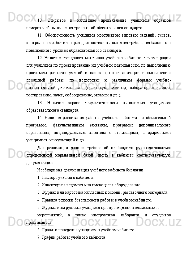 10.   Открытое   и   наглядное   предъявление   учащимся   образцов
измерителей выполнения требований обязательного стандарта.
11.   Обеспеченность   учащихся   комплектом   типовых   заданий,   тестов,
контрольных работ и т.п. для диагностики выполнения требования базового и
повышенного уровней образовательного стандарта.
12.   Наличие   стендового   материала   учебного   кабинета:   рекомендации
для учащихся по проектированию их учебной деятельности, по выполнению
программы   развития   умений   и   навыков,   по   организации   и   выполнению
домашней   работы,   по   подготовке   к   различным   формам   учебно-
познавательной   деятельности   (практикум,   семинар,   лабораторная   работа,
тестирование, зачет, собеседование, экзамен и др.).
13.   Наличие   экрана   результативности   выполнения   учащимися
образовательного стандарта.
14.   Наличие   расписания   работы   учебного   кабинета   по   обязательной
программе,   факультативным   занятиям,   программе   дополнительного
образования,   индивидуальным   занятиям   с   отстающими,   с   одаренными
учащимися, консультаций и др.
Для   реализации   данных   требований   необходимо   руководствоваться
определенной   нормативной   базой,   иметь   в   кабинете   соответствующую
документацию.
Необходимая документация учебного кабинета биологии:
1. Паспорт учебного кабинета.
2. Инвентарная ведомость на имеющееся оборудование.
3. Журнал или картотека наглядных пособий, раздаточного материала.
4. Правила техники безопасности работы в учебном кабинете.
5. Журнал инструктажа учащихся при проведении внеклассных и
мероприятий,   а   также   инструктажа   лаборанта   и   студентов
практикантов.
6. Правила поведения учащихся в учебном кабинете.
7. График работы учебного кабинета. 