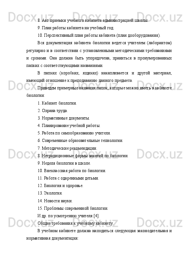 8. Акт приемки учебного кабинета администрацией школы.
9. План работы кабинета на учебный год.
10. Перспективный план работы кабинета (план дооборудования).
Вся   документация   кабинета   биологии   ведется   учителем   (лаборантом)
регулярно и в соответствии с установленными методическими требованиями
и   сроками.   Она   должна   быть   упорядочена,   храниться   в   пронумерованных
папках с соответствующими названиями.
В   папках   (коробках,   ящиках)   накапливается   и   другой   материал,
имеющий отношение к преподаванию данного предмета.
Приведем примерные названия папок, которые можно иметь в кабинете
биологии:
1. Кабинет биологии.
2. Охрана труда.
3. Нормативные документы.
4. Планирование учебной работы.
5. Работа по самообразованию учителя.
6. Современные образовательные технологии.
7. Методические рекомендации.
8. Нетрадиционные формы занятий по биологии.
9. Неделя биологии в школе.
10. Внеклассная работа по биологии.
11. Работа с одаренными детьми.
12. Биология и здоровье.
13. Экология.
14. Новости науки.
15. Проблемы современной биологии.
И др. по усмотрению учителя [4].
Общие требования к учебному кабинету.
В учебном кабинете должна находиться следующая законодательная и
нормативная документация: 