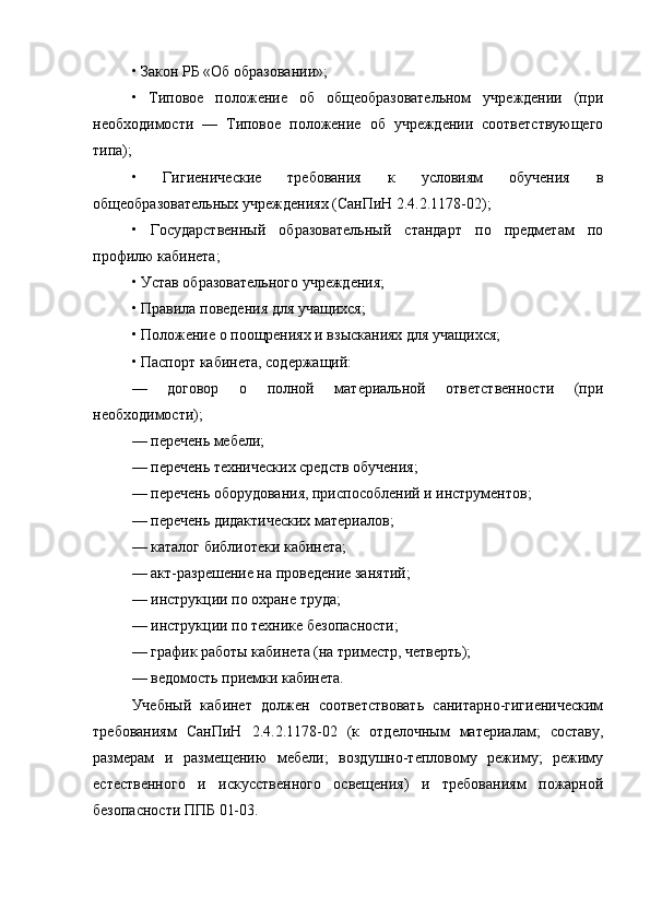 • Закон РБ «Об образовании»;
•   Типовое   положение   об   общеобразовательном   учреждении   (при
необходимости   —   Типовое   положение   об   учреждении   соответствующего
типа);
•   Гигиенические   требования   к   условиям   обучения   в
общеобразовательных учреждениях (СанПиН 2.4.2.1178-02);
•   Государственный   образовательный   стандарт   по   предметам   по
профилю кабинета;
• Устав образовательного учреждения;
• Правила поведения для учащихся;
• Положение о поощрениях и взысканиях для учащихся;
• Паспорт кабинета, содержащий:
—   договор   о   полной   материальной   ответственности   (при
необходимости);
— перечень мебели;
— перечень технических средств обучения;
— перечень оборудования, приспособлений и инструментов;
— перечень дидактических материалов;
— каталог библиотеки кабинета;
— акт-разрешение на проведение занятий;
— инструкции по охране труда;
— инструкции по технике безопасности;
— график работы кабинета (на триместр, четверть);
— ведомость приемки кабинета.
Учебный   кабинет   должен   соответствовать   санитарно-гигиеническим
требованиям   СанПиН   2.4.2.1178-02   (к   отделочным   материалам;   составу,
размерам   и   раз мещению   мебели;   воздушно-тепловому   режиму;   режиму
естественного   и   искусственного   освещения)   и   требованиям   пожарной
безопасности ППБ 01-03. 