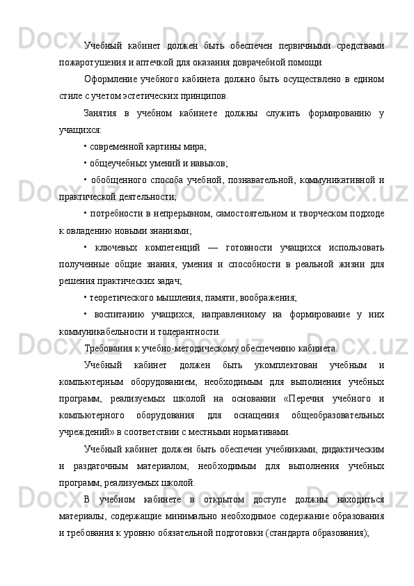 Учебный   кабинет   должен   быть   обеспечен   первичными   средствами
пожаротушения и аптечкой для оказания доврачебной помощи.
Оформление   учебного   кабинета   должно   быть   осуществлено   в   едином
стиле с учетом эстетических принципов.
Занятия   в   учебном   кабинете   должны   служить   формированию   у
учащихся:
• современной картины мира;
• общеучебных умений и навыков;
•   обобщенного   способа   учебной,   познавательной,   коммуникативной   и
практической деятельности;
• потребности в непрерывном, самостоятельном и творческом  подходе
к овладению новыми знаниями;
•   ключевых   компетенций   —   готовности   учащихся   использовать
полученные   общие   знания,   умения   и   способности   в   реальной   жизни   для
решения практических задач;
• теоретического мышления, памяти, воображения;
•   воспитанию   учащихся,   направленному   на   формирование   у   них
коммуникабельности и толерантности.
Требования к учебно-методическому обеспечению кабинета.
Учебный   кабинет   должен   быть   укомплектован   учебным   и
компьютерным   оборудованием,   необходимым   для   выполнения   учебных
программ,   реализуемых   школой   на   основании   «Перечня   учебного   и
компьютерного   оборудования   для   оснащения   общеобразовательных
учреждений» в соответствии с местными нормативами.
Учебный  кабинет должен быть обеспечен  учебниками, дидактическим
и   раздаточным   материалом,   необходимым   для   выполнения   учебных
программ, реализуемых школой.
В   учебном   кабинете   в   открытом   доступе   должны   находиться
материалы,   содержащие   минимально   необходимое   содержание   образования
и требования к уровню обязательной подготовки (стандарта образования);