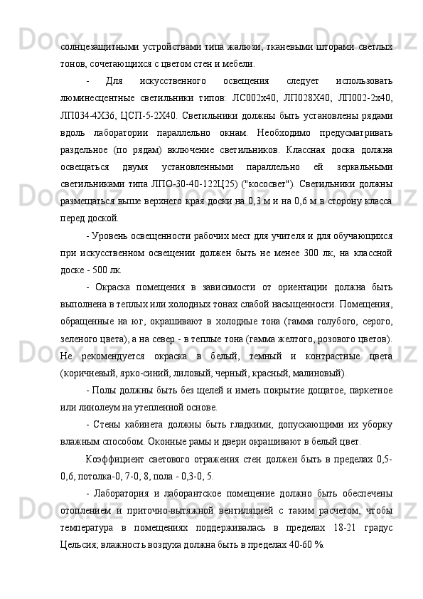 солнцезащитными  устройствами  типа  жалюзи,  тканевыми  шторами  светлых
тонов, сочетающихся с цветом стен и мебели.
-   Для   искусственного   освещения   следует   использовать
люминесцентные   светильники   типов:   ЛС002х40,   ЛП028Х40,   ЛП002-2х40,
ЛП034-4Х36,   ЦСП-5-2Х40.   Светильники   должны   быть   установлены   рядами
вдоль   лаборатории   параллельно   окнам.   Необходимо   предусматривать
раздельное   (по   рядам)   включение   светильников.   Классная   доска   должна
освещаться   двумя   установленными   параллельно   ей   зеркальными
светильниками   типа   ЛПО-30-40-122Ц25)   ("кососвет").   Светильники   должны
размещаться выше верхнего края доски на 0,3 м и на 0,6 м в сторону класса
перед доской.
- Уровень освещенности рабочих мест для учителя и для обучающихся
при   искусственном   освещении   должен   быть   не   менее   300   лк,   на   классной
доске - 500 лк.
-   Окраска   помещения   в   зависимости   от   ориентации   должна   быть
выполнена в теплых или холодных тонах слабой насыщенности. Помещения,
обращенные   на   юг,   окрашивают   в   холодные   тона   (гамма   голубого,   серого,
зеленого цвета), а на север - в теплые тона (гамма желтого, розового цветов).
Не   рекомендуется   окраска   в   белый,   темный   и   контрастные   цвета
(коричневый, ярко-синий, лиловый, черный, красный, малиновый).
- Полы должны быть без щелей и иметь покрытие дощатое, паркетное
или линолеум на утепленной основе.
-   Стены   кабинета   должны   быть   гладкими,   допускающими   их   уборку
влажным способом. Оконные рамы и двери окрашивают в белый цвет.
Коэффициент   светового   отражения   стен   должен   быть   в   пределах   0,5-
0,6, потолка-0, 7-0, 8, пола - 0,3-0, 5.
-   Лаборатория   и   лаборантское   помещение   должно   быть   обеспечены
отоплением   и   приточно-вытяжной   вентиляцией   с   таким   расчетом,   чтобы
температура   в   помещениях   поддерживалась   в   пределах   18-21   градус
Цельсия; влажность воздуха должна быть в пределах 40-60 %. 