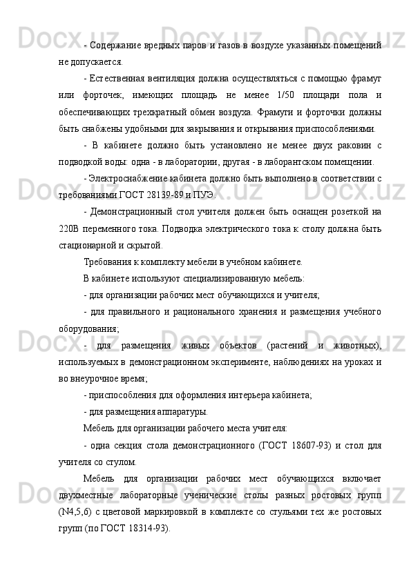 -  Содержание  вредных  паров  и газов   в воздухе   указанных  помещений
не допускается.
- Естественная вентиляция должна осуществляться с помощью фрамуг
или   форточек,   имеющих   площадь   не   менее   1/50   площади   пола   и
обеспечивающих  трехкратный  обмен воздуха.   Фрамуги  и форточки  должны
быть снабжены удобными для закрывания и открывания приспособлениями.
-   В   кабинете   должно   быть   установлено   не   менее   двух   раковин   с
подводкой воды: одна - в лаборатории, другая - в лаборантском помещении.
- Электроснабжение кабинета должно быть выполнено в соответствии с
требованиями ГОСТ 28139-89 и ПУЭ.
-   Демонстрационный   стол   учителя   должен   быть   оснащен   розеткой   на
220В переменного тока. Подводка электрического тока к столу должна быть
стационарной и скрытой.
Требования к комплекту мебели в учебном кабинете.
В кабинете используют специализированную мебель:
- для организации рабочих мест обучающихся и учителя;
-   для   правильного   и   рационального   хранения   и   размещения   учебного
оборудования;
-   для   размещения   живых   объектов   (растений   и   животных),
используемых в демонстрационном эксперименте, наблюдениях на уроках и
во внеурочное время;
- приспособления для оформления интерьера кабинета;
- для размещения аппаратуры.
Мебель для организации рабочего места учителя:
-   одна   секция   стола   демонстрационного   (ГОСТ   18607-93)   и   стол   для
учителя со стулом.
Мебель   для   организации   рабочих   мест   обучающихся   включает
двухместные   лабораторные   ученические   столы   разных   ростовых   групп
(N4,5,6)   с   цветовой   маркировкой   в   комплекте   со   стульями   тех   же   ростовых
групп (по ГОСТ 18314-93). 