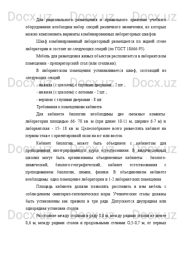 Для   рационального   размещения   и   правильного   хранения   учебного
оборудования   необходим   набор   секций   различного   назначения,   из   которых
можно компоновать варианты комбинированных лабораторных шкафов.
Шкаф   комбинированный   лабораторный   размещается   по   задней   стене
лаборатории и состоит из следующих секций (по ГОСТ 18666-95).
Мебель для размещения живых объектов располагается в лаборантском
помещении - препараторский стол (или стеллажи).
В   лаборантском   помещении   устанавливается   шкаф,   состоящий   из
следующих секций:
- нижняя (с цоколем) с глухими дверками - 2 шт.;
- нижняя (с цоколем) с лотками - 2 шт.;
- верхняя с глухими дверками - 8 шт.
Требования к помещениям кабинета.
Для   кабинета   биологии   необходимы   две   смежные   комнаты:
лаборатория   площадью   66-   70   кв.   м   (при   длине   10-11   м,   ширине   6-7   м)   и
лаборантская   -   15-   18   кв.   м.   Целесообразнее   всего   разместить   кабинет   на
первом этаже с ориентировкой окон на юг или восток.
Кабинет   биологии   может   быть   объединен   с   кабинетом   для
преподавания   интегрированного   курса   естествознания.   В   малочисленных
школах   могут   быть   организованы   объединенные   кабинеты   :   биолого-
химический,   биолого-географический,   кабинет   естествознания   с
преподаванием   биологии,   химии,   физики.   В   объединенном   кабинете
необходимы: одно помещение лаборатории и 1-2 лаборантских помещения.
Площадь   кабинета   должна   позволять   расставить   в   нем   мебель   с
соблюдением   санитарно-гигиенических   норм.   Ученические   столы   должны
быть   установлены   как   правило   в   три   ряда.   Допускается   двухрядная   или
однорядная установка столов.
Расстояние между столами в ряду 0,6 м, между рядами столов не менее
0,6   м,   между   рядами   столов   и   продольными   стенами   О,5-0,7   м,   от   первых 