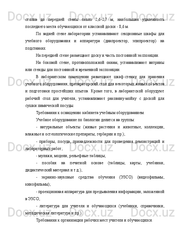 столов   до   передней   стены   около   2,6-2,7   м,   наибольшая   удаленность
последнего места обучающихся от классной доски - 8,6 м.
По   задней   стене   лаборатории   устанавливают   секционные   шкафы   для
учебного   оборудования   и   аппаратура   (диапроектор,   эпипроектор)   на
подставках.
На передней стене размещают доску и часть постоянной экспозиции.
На   боковой   стене,   противоположной   окнам,   устанавливают   витрины
или стенды для постоянной и временной экспозиции.
В   лаборантском   помещении   размещают   шкаф-стенку   для   хранения
учебного оборудования, препараторский стол для некоторых живых объектов
и   подготовки   простейших   опытов.   Кроме   того,   в   лаборантской   оборудуют
рабочий   стол   для   учителя,   устанавливают   раковину-мойку   с   доской   для
сушки химической посуды.
Требования к оснащению кабинета учебным оборудованием.
Учебное оборудование по биологии делится на группы:
-   натуральные   объекты   (живые   растения   и   животные,   коллекции,
влажные и остеологические препараты, гербарии и пр.);
-   приборы,   посуда,   принадлежности   для   проведения   демонстраций   и
лабораторных работ;
- муляжи, модели, рельефные таблицы;
-   пособия   на   печатной   основе   (таблицы,   карты,   учебники,
дидактический материал и т.д.);
-   экранно-звуковые   средства   обучения   (ЭЗСО)   (видеофильмы,
кинофильмы);
- проекционная аппаратура для предъявления информации, заложенной
в ЭЗСО;
-   литература   для   учителя   и   обучающихся   (учебники,   справочники,
методическая литература и пр.).
Требования к организации рабочих мест учителя и обучающихся. 