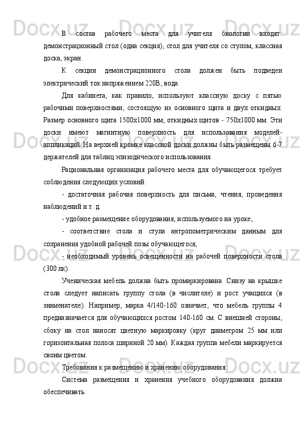 В   состав   рабочего   места   для   учителя   биологии   входят:
демонстрационный стол (одна секция), стол для учителя со стулом, классная
доска, экран.
К   секции   демонстрационного   стола   должен   быть   подведен
электрический ток напряжением 220В, вода.
Для   кабинета,   как   правило,   используют   классную   доску   с   пятью
рабочими   поверхностями,   состоящую   из   основного   щита   и   двух   откидных.
Размер основного щита 1500x1000 мм, откидных щитов -  750x1000 мм. Эти
доски   имеют   магнитную   поверхность   для   использования   моделей-
аппликаций. На верхней кромке классной доски должны быть размещены 6-7
держателей для таблиц эпизодического использования.
Рациональная   организация   рабочего   места   для   обучающегося   требует
соблюдения следующих условий:
-   достаточная   рабочая   поверхность   для   письма,   чтения,   проведения
наблюдений и т. д.
- удобное размещение оборудования, используемого на уроке;
-   соответствие   стола   и   стула   антропометрическим   данным   для
сохранения удобной рабочей позы обучающегося;
-   необходимый   уровень   освещенности   на   рабочей   поверхности   стола
(300 лк).
Ученическая   мебель   должна   быть   промаркирована.   Снизу   на   крышке
стола   следует   написать   группу   стола   (в   числителе)   и   рост   учащихся   (в
знаменателе).   Например,   марка   4/140-160   означает,   что   мебель   группы   4
предназначается   для   обучающихся   ростом   140-160   см.   С   внешней   стороны,
сбоку   на   стол   наносят   цветную   маркировку   (круг   диаметром   25   мм   или
горизонтальная полоса шириной 20 мм). Каждая группа мебели маркируется
своим цветом.
Требования к размещению и хранению оборудования.
Система   размещения   и   хранения   учебного   оборудования   должна
обеспечивать: 