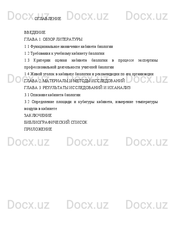 ОГЛАВЛЕНИЕ
ВВЕДЕНИЕ
ГЛАВА 1. ОБЗОР ЛИТЕРАТУРЫ
1.1 Функциональное назначение кабинета биологии
1.2 Требования к  учебному кабинету биологии
1.3   Критерии   оценки   кабинета   биологии   в   процессе   экспертизы
профессиональной деятельности учителей биологии
1.4 Живой уголок в кабинете биологии и рекомендации по его организации
ГЛАВА 2. МАТЕРИАЛЫ И МЕТОДЫ ИССЛЕДОВАНИЙ 
ГЛАВА 3. РЕЗУЛЬТАТЫ ИССЛЕДОВАНИЙ И ИХ АНАЛИЗ
3.1 Описание кабинета биологии
3.2   Определение   площади   и   кубатуры   кабинета,   измерение   температуры
воздуха в кабинете
ЗАКЛЮЧЕНИЕ
БИБЛИОГРАФИЧЕСКИЙ СПИСОК
ПРИЛОЖЕНИЕ
кабинет биология учебный 