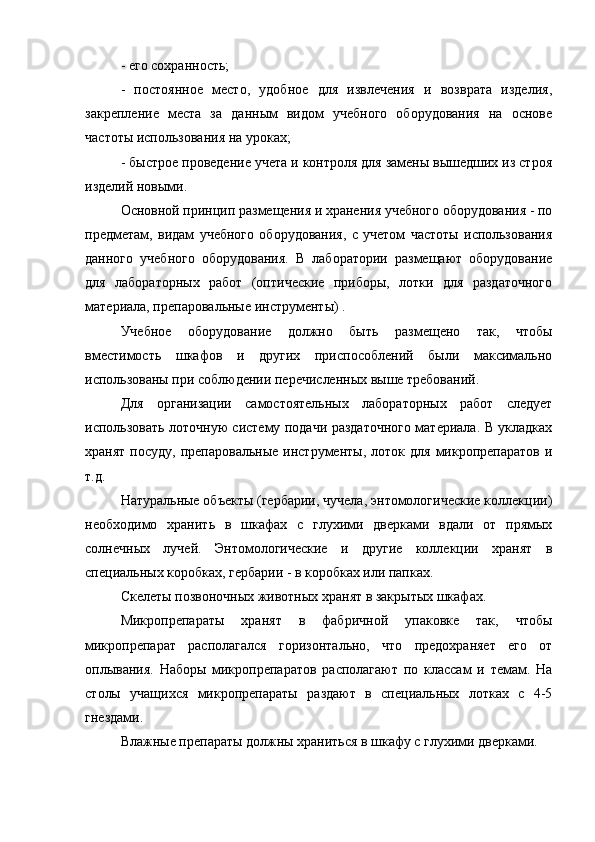 - его сохранность;
-   постоянное   место,   удобное   для   извлечения   и   возврата   изделия,
закрепление   места   за   данным   видом   учебного   оборудования   на   основе
частоты использования на уроках;
- быстрое проведение учета и контроля для замены вышедших из строя
изделий новыми.
Основной принцип размещения и хранения учебного оборудования - по
предметам,   видам   учебного   оборудования,   с   учетом   частоты   использования
данного   учебного   оборудования.   В   лаборатории   размещают   оборудование
для   лабораторных   работ   (оптические   приборы,   лотки   для   раздаточного
материала, препаровальные инструменты) .
Учебное   оборудование   должно   быть   размещено   так,   чтобы
вместимость   шкафов   и   других   приспособлений   были   максимально
использованы при соблюдении перечисленных выше требований.
Для   организации   самостоятельных   лабораторных   работ   следует
использовать лоточную систему подачи раздаточного материала. В укладках
хранят  посуду,   препаровальные  инструменты,  лоток  для   микропрепаратов   и
т.д.
Натуральные объекты (гербарии, чучела, энтомологические коллекции)
необходимо   хранить   в   шкафах   с   глухими   дверками   вдали   от   прямых
солнечных   лучей.   Энтомологические   и   другие   коллекции   хранят   в
специальных коробках, гербарии - в коробках или папках.
Скелеты позвоночных животных хранят в закрытых шкафах.
Микропрепараты   хранят   в   фабричной   упаковке   так,   чтобы
микропрепарат   располагался   горизонтально,   что   предохраняет   его   от
оплывания.   Наборы   микропрепаратов   располагают   по   классам   и   темам.   На
столы   учащихся   микропрепараты   раздают   в   специальных   лотках   с   4-5
гнездами.
Влажные препараты должны храниться в шкафу с глухими дверками. 