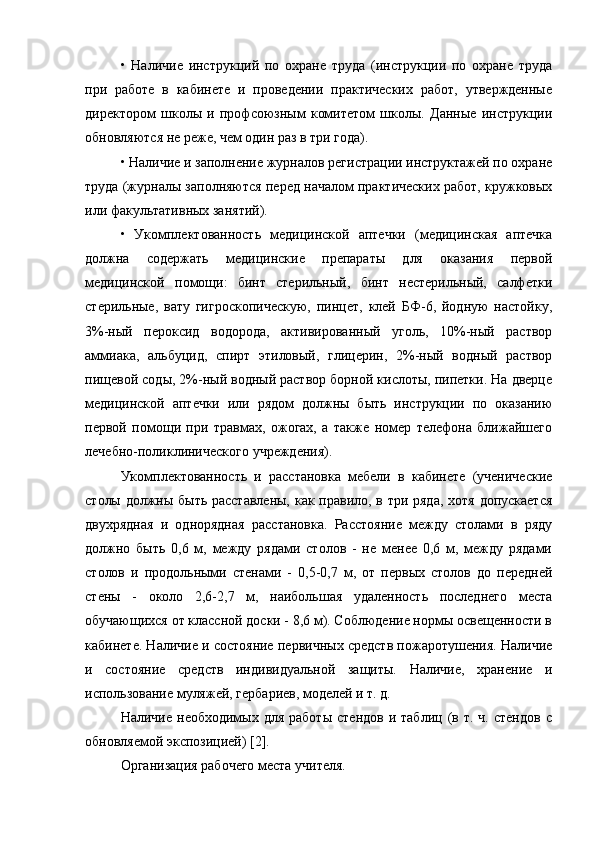 •   Наличие   инструкций   по   охране   труда   (инструкции   по   охране   труда
при   работе   в   кабинете   и   проведении   практических   работ,   утвержденные
директором   школы   и   профсоюзным   комитетом   школы.   Данные   инструкции
обновляются не реже, чем один раз в три года).
• Наличие и заполнение журналов регистрации инструктажей по охране
труда (журналы заполняются перед началом практических работ, кружковых
или факультативных занятий).
•   Укомплектованность   медицинской   аптечки   (медицинская   аптечка
должна   содержать   медицинские   препараты   для   оказания   первой
медицинской   помощи:   бинт   стерильный,   бинт   нестерильный,   салфетки
стерильные,   вату   гигроскопическую,   пинцет,   клей   БФ-6,   йодную   настойку,
3%-ный   пероксид   водорода,   активированный   уголь,   10%-ный   раствор
аммиака,   альбуцид,   спирт   этиловый,   глицерин,   2%-ный   водный   раствор
пищевой соды, 2%-ный водный раствор борной кислоты, пипетки. На дверце
медицинской   аптечки   или   рядом   должны   быть   инструкции   по   оказанию
первой   помощи   при   травмах,   ожогах,   а   также   номер   телефона   ближайшего
лечебно-поликлинического учреждения).
Укомплектованность   и   расстановка   мебели   в   кабинете   (ученические
столы должны быть расставлены,  как правило, в три ряда,  хотя допускается
двухрядная   и   однорядная   расстановка.   Расстояние   между   столами   в   ряду
должно   быть   0,6   м,   между   рядами   столов   -   не   менее   0,6   м,   между   рядами
столов   и   продольными   стенами   -   0,5-0,7   м,   от   первых   столов   до   передней
стены   -   около   2,6-2,7   м,   наибольшая   удаленность   последнего   места
обучающихся от классной доски - 8,6 м). Соблюдение нормы освещенности в
кабинете. Наличие и состояние первичных средств пожаротушения. Наличие
и   состояние   средств   индивидуальной   защиты.   Наличие,   хранение   и
использование муляжей, гербариев, моделей и т. д.
Наличие  необходимых  для   работы   стендов  и  таблиц   (в  т.  ч.   стендов   с
обновляемой экспозицией) [2].
Организация рабочего места учителя. 