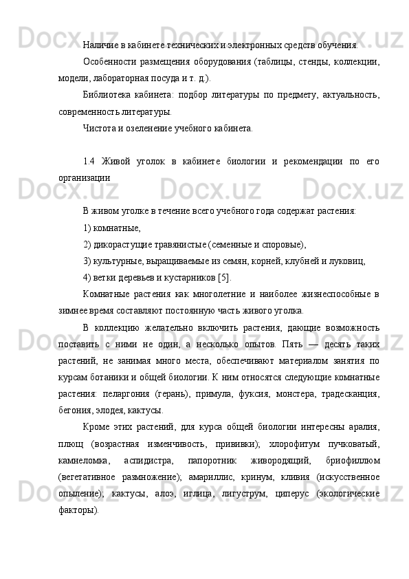 Наличие в кабинете технических и электронных средств обучения.
Особенности   размещения   оборудования   (таблицы,   стенды,   коллекции,
модели, лабораторная посуда и т. д.).
Библиотека   кабинета:   подбор   литературы   по   предмету,   актуальность,
современность литературы.
Чистота и озеленение учебного кабинета.
1.4   Живой   уголок   в   кабинете   биологии   и   рекомендации   по   его
организации
В живом уголке в течение всего учебного года содержат растения: 
1) комнатные, 
2) дикорастущие травянистые (семенные и споровые), 
3) культурные, выращиваемые из семян, корней, клубней и луковиц, 
4) ветки деревьев и кустарников [5].
Комнатные   растения   как   многолетние   и   наиболее   жизнеспособные   в
зимнее время составляют постоянную часть живого уголка.
В   коллекцию   желательно   включить   растения,   дающие   возможность
поставить   с   ними   не   один,   а   несколько   опытов.   Пять   —   десять   таких
растений,   не   занимая   много   места,   обеспечивают   материалом   занятия   по
курсам ботаники и общей биологии. К ним относятся следующие комнатные
растения:   пеларгония   (герань),   примула,   фуксия,   монстера,   традесканция,
бегония, элодея, кактусы.
Кроме   этих   растений,   для   курса   общей   биологии   интересны   аралия,
плющ   (возрастная   изменчивость,   прививки);   хлорофитум   пучковатый,
камнеломка,   аспидистра,   папоротник   живородящий,   бриофиллюм
(вегетативное   размножение);   амариллис,   кринум,   кливия   (искусственное
опыление);   кактусы,   алоэ,   иглица,   лигуструм,   циперус   (экологические
факторы).  