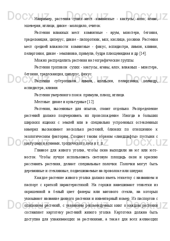 Например,   растения   сухих   мест:   комнатные   -   кактусы,   алоэ,   агава,
эшеверия, иглица; дикие - молодило, очиток.
Растения   влажных   мест:   комнатные   -   арум,   монстера,   бегония,
традесканция, циперус; дикие - папоротник, мох, кислица, росянка. Растения
мест   средней   влажности:   комнатные   -   фикус,   аспидистра,   лимон,   кливия,
пеларгония; дикие - земляника, примула, будра плющевидная и др [14].
Можно распределить растения на географические группы.
Растения тропиков: сухих - кактусы, агавы, алоэ; влажных - монстера,
бегония, традесканция, циперус, фикус.
Растения   субтропиков:   лимон,   апельсин,   пеларгония,   олеандр,
аспидистра, кливия.
Растения умеренного пояса: примула, плющ, иглица.
Местные: дикие и культурные [12].
Растения,   высеянные   для   опытов,   ставят   отдельно.   Распределение
растений   должно   подчеркивать   их   происхождение.   Иногда   в   больших
широких   ящиках   с   землей   или   в   специально   устроенных   остекленных
камерах   высаживают   несколько   растений,   близких   по   отношению   к
экологическим   факторам.   Создают   таким   образом   «ландшафты»   пустыни   с
кактусами и агавами, тропического леса и т. п.
Главное   для   живого   уголка,   чтобы   окна   выходили   на   юг   или   юго-
восток.   Чтобы   лучше   использовать   световую   площадь   окон   и   красиво
расставить   растения,   делают   специальные   полочки.   Полочки   могут   быть
деревянные и стеклянные, подвешиваемые на проволоке или шнурах.
Каждое растение живого уголка должно иметь этикетку с названием и
паспорт   с   краткой   характеристикой.   На   горшки   навешивают   этикетки   из
окрашенной   в   белый   цвет   фанеры   или   матового   стекла,   на   которых
указывают название данного растения и инвентарный номер. Из паспортов с
описанием   растений,   с   указанием   рекомендуемых   книг   о   каждом   растении
составляют   картотеку   растений   живого   уголка.   Картотека   должна   быть
доступна   для   ухаживающих   за   растениями,   а   также   для   всех   желающих 