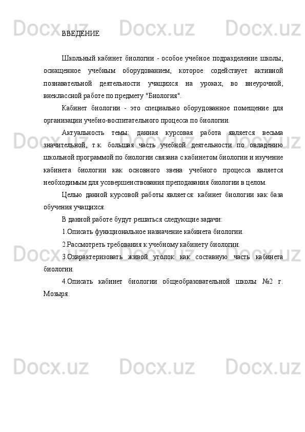 ВВЕДЕНИЕ
Школьный   кабинет   биологии   -   особое   учебное   подразделение   школы,
оснащенное   учебным   оборудованием,   которое   содействует   активной
познавательной   деятельности   учащихся   на   уроках,   во   внеурочной,
внеклассной работе по предмету "Биология". 
Кабинет   биологии   -   это   специально   оборудованное   помещение   для
организации учебно-воспитательного процесса по биологии. 
Актуальность   темы:   данная   курсовая   работа   является   весьма
значительной,   т.к.   большая   часть   учебной   деятельности   по   овладению
школьной программой по биологии связана с кабинетом биологии и изучение
кабинета   биологии   как   основного   звена   учебного   процесса   является
необходимым для усовершенствования преподавания биологии в целом.
Целью   данной   курсовой   работы   является:   кабинет   биологии   как   база
обучения учащихся.
В данной работе будут решаться следующие задачи:
1.Описать функциональное назначение кабинета биологии.
2.Рассмотреть требования к учебному кабинету биологии.
3.Охарактеризовать   живой   уголок   как   составную   часть   кабинета
биологии.
4.Описать   кабинет   биологии   общеобразовательной   школы   №2   г.
Мозыря. 