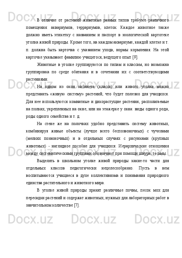 В   отличие   от   растений   животные   разных   типов   требуют   различного
помещения:   аквариумов,   террариумов,   клеток.   Каждое   животное   также
должно   иметь   этикетку   с   названием   и   паспорт   в   зоологической   картотеке
уголка живой природы. Кроме того, на каждом аквариуме, каждой клетке и т.
п.   должна   быть   карточка   с   указанием   ухода,   нормы   кормления.   На   этой
карточке указывают фамилию учащегося, ведущего опыт [9].
Животные   в   уголке   группируются   по   типам   и   классам,   но   возможна
группировка   по   среде   обитания   и   в   сочетании   их   с   соответствующими
растениями.
На   одном   из   окон   кабинета   (класса)   или   живого   уголка   можно
представить   «живую   систему»   растений,   что   будет   полезно   для   учащихся.
Для   нее   используются   комнатные   и   дикорастущие   растения,   располагаемые
на полках, укрепленных на окне, или на этажерке у окна: виды одного рода,
роды одного семейства и т. д.
На   стене   же   на   полочках   удобно   представить   систему   животных,
комбинируя   живые   объекты   (лучше   всего   беспозвоночных)   с   чучелами
(мелких   позвоночных)   и   в   отдельных   случаях   с   рисунками   (крупных
животных)   -   наглядное   пособие   для   учащихся.   Иерархические   отношения
между систематическими группами обозначают при помощи шнура, тесьмы.
Выделять   в   школьном   уголке   живой   природы   какие-то   части   для
отдельных   классов   педагогически   нецелесообразно.   Пусть   в   нем
воспитываются   учащиеся   в   духе   коллективизма   и   понимания   природного
единства растительного и животного мира.
В   уголке   живой   природы   хранят   различные   почвы,   песок   мох   для
пересадки растений и содержат животных, нужных для лабораторных работ в
значительном количестве [7]. 