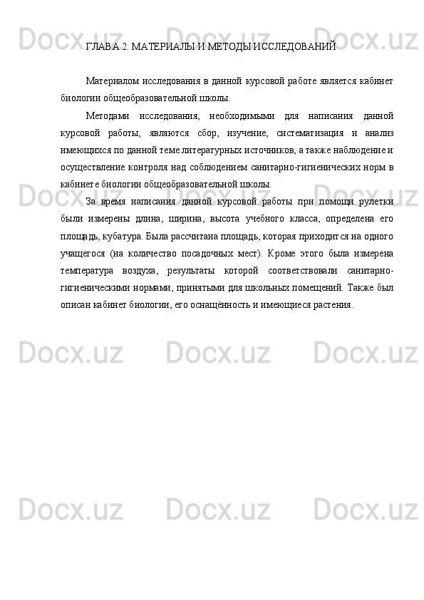 ГЛАВА 2. МАТЕРИАЛЫ И МЕТОДЫ ИССЛЕДОВАНИЙ
Материалом исследования в данной курсовой работе является кабинет
биологии общеобразовательной школы. 
Методами   исследования,   необходимыми   для   написания   данной
курсовой   работы,   являются   сбор,   изучение,   систематизация   и   анализ
имеющихся по данной теме литературных источников, а также наблюдение и
осуществление контроля над соблюдением санитарно-гигиенических  норм в
кабинете биологии общеобразовательной школы.
За   время   написания   данной   курсовой   работы   при   помощи   рулетки
были   измерены   длина,   ширина,   высота   учебного   класса,   определена   его
площадь, кубатура. Была рассчитана площадь, которая приходится на одного
учащегося   (на   количество   посадочных   мест).   Кроме   этого   была   измерена
температура   воздуха,   результаты   которой   соответствовали   санитарно-
гигиеническими нормами, принятыми для школьных помещений. Также был
описан кабинет биологии, его оснащённость и имеющиеся растения.