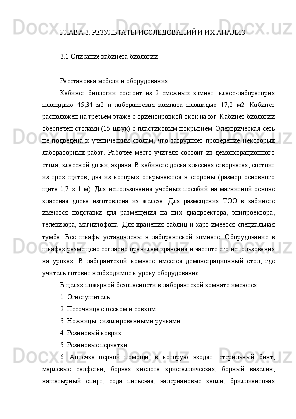 ГЛАВА 3. РЕЗУЛЬТАТЫ ИССЛЕДОВАНИЙ И ИХ АНАЛИЗ
3.1 Описание кабинета биологии
Расстановка мебели и оборудования.
Кабинет   биологии   состоит   из   2   смежных   комнат:   класс-лаборатория
площадью   45,34   м2   и   лаборантская   комната   площадью   17,2   м2.   Кабинет
расположен на третьем этаже с ориентировкой окон на юг. Кабинет биологии
обеспечен столами (15 штук) с пластиковым покрытием. Электрическая сеть
не   подведена   к   ученическим   столам,   что   затрудняет   проведение   некоторых
лабораторных   работ.   Рабочее   место   учителя   состоит   из   демонстрационного
стола, классной доски, экрана. В кабинете доска классная створчатая, состоит
из   трех   щитов,   два   из   которых   открываются   в   стороны   (размер   основного
щита   1,7   х   1   м).   Для   использования   учебных   пособий   на   магнитной   основе
классная   доска   изготовлена   из   железа.   Для   размещения   ТОО   в   кабинете
имеются   подставки   для   размещения   на   них   диапроектора,   эпипроектора,
телевизора,   магнитофона.   Для   хранения   таблиц   и   карт   имеется   специальная
тумба.   Все   шкафы   установлены   в   лаборантской   комнате.   Оборудование   в
шкафах размещено согласно правилам хранения и частоте его использования
на   уроках.   В   лаборантской   комнате   имеется   демонстрационный   стол,   где
учитель готовит необходимое к уроку оборудование.
В целях пожарной безопасности в лаборантской комнате имеются:
1. Огнетушитель.
2. Песочница с песком и совком.
3. Ножницы с изолированными ручками.
4. Резиновый коврик.
5. Резиновые перчатки.
6.   Аптечка   первой   помощи,   в   которую   входят:   стерильный   бинт,
марлевые   салфетки,   борная   кислота   кристаллическая,   борный   вазелин,
нашатырный   спирт,   сода   питьевая,   валериановые   капли,   бриллиантовая 