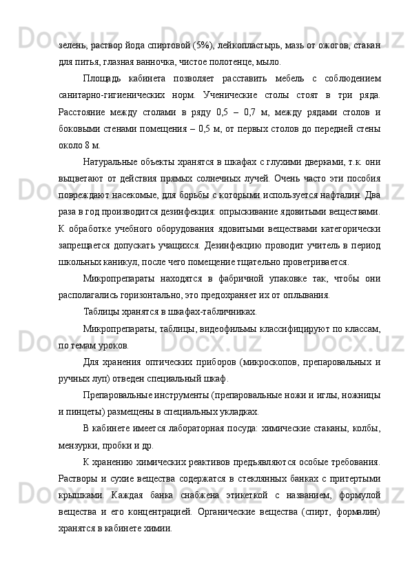 зелень, раствор йода спиртовой (5%), лейкопластырь, мазь от ожогов, стакан
для питья, глазная ванночка, чистое полотенце, мыло.
Площадь   кабинета   позволяет   расставить   мебель   с   соблюдением
санитарно-гигиенических   норм.   Ученические   столы   стоят   в   три   ряда.
Расстояние   между   столами   в   ряду   0,5   –   0,7   м,   между   рядами   столов   и
боковыми стенами помещения – 0,5 м, от первых столов до передней стены
около 8 м.
Натуральные объекты хранятся в шкафах с глухими дверками, т.к. они
выцветают   от   действия   прямых   солнечных   лучей.   Очень   часто   эти   пособия
повреждают насекомые, для борьбы с которыми используется нафталин. Два
раза в год производится дезинфекция: опрыскивание ядовитыми веществами.
К   обработке   учебного   оборудования   ядовитыми   веществами   категорически
запрещается   допускать   учащихся.   Дезинфекцию   проводит   учитель   в  период
школьных каникул, после чего помещение тщательно проветривается.
Микропрепараты   находятся   в   фабричной   упаковке   так,   чтобы   они
располагались горизонтально, это предохраняет их от оплывания.
Таблицы хранятся в шкафах-табличниках.
Микропрепараты, таблицы, видеофильмы классифицируют по классам,
по темам уроков.
Для   хранения   оптических   приборов   (микроскопов,   препаровальных   и
ручных луп) отведен специальный шкаф.
Препаровальные инструменты (препаровальные ножи и иглы, ножницы
и пинцеты) размещены в специальных укладках.
В кабинете имеется лабораторная посуда: химические стаканы, колбы,
мензурки, пробки и др.
К хранению химических реактивов предъявляются особые требования.
Растворы   и   сухие   вещества   содержатся   в   стеклянных   банках   с   притертыми
крышками.   Каждая   банка   снабжена   этикеткой   с   названием,   формулой
вещества   и   его   концентрацией.   Органические   вещества   (спирт,   формалин)
хранятся в кабинете химии.