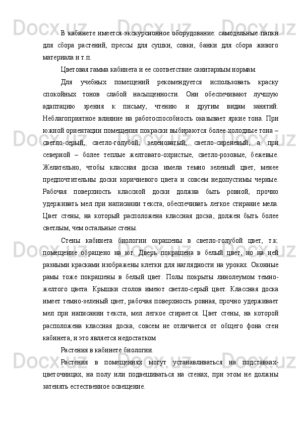 В   кабинете   имеется   экскурсионное   оборудование:   самодельные   папки
для   сбора   растений,   прессы   для   сушки,   совки,   банки   для   сбора   живого
материала и т.п.
Цветовая гамма кабинета и ее соответствие санитарным нормам.
Для   учебных   помещений   рекомендуется   использовать   краску
спокойных   тонов   слабой   насыщенности.   Они   обеспечивают   лучшую
адаптацию   зрения   к   письму,   чтению   и   другим   видам   занятий.
Неблагоприятное   влияние   на   работоспособность   оказывает   яркие   тона.   При
южной ориентации помещения покраски выбираются более холодные тона –
светло-серый,   светло-голубой,   зеленоватый,   светло-сиреневый,   а   при
северной   –   более   теплые   желтовато-охристые,   светло-розовые,   бежевые.
Желательно,   чтобы   классная   доска   имела   темно   зеленый   цвет,   менее
предпочтительны   доски   коричневого   цвета   и   совсем   недопустимы   черные.
Рабочая   поверхность   классной   доски   должна   быть   ровной,   прочно
удерживать   мел   при   написании   текста,   обеспечивать   легкое   стирание   мела.
Цвет   стены,   на   который   расположена   классная   доска,   должен   быть   более
светлым, чем остальные стены.
Стены   кабинета   биологии   окрашены   в   светло-голубой   цвет,   т.к.
помещение   обращено   на   юг.   Дверь   покрашена   в   белый   цвет,   но   на   ней
разными красками изображены клетки для наглядности  на уроках. Оконные
рамы   тоже   покрашены   в   белый   цвет.   Полы   покрыты   линолеумом   темно-
желтого   цвета.   Крышки   столов   имеют   светло-серый   цвет.   Классная   доска
имеет  темно-зеленый  цвет, рабочая  поверхность  ровная,  прочно  удерживает
мел   при   написании   текста,   мел   легкое   стирается.   Цвет   стены,   на   которой
расположена   классная   доска,   совсем   не   отличается   от   общего   фона   стен
кабинета, и это является недостатком
Растения в кабинете биологии.
Растения   в   помещениях   могут   устанавливаться   на   подставках-
цветочницах,   на   полу   или   подвешиваться   на   стенах,   при   этом   не   должны
затенять естественное освещение. 