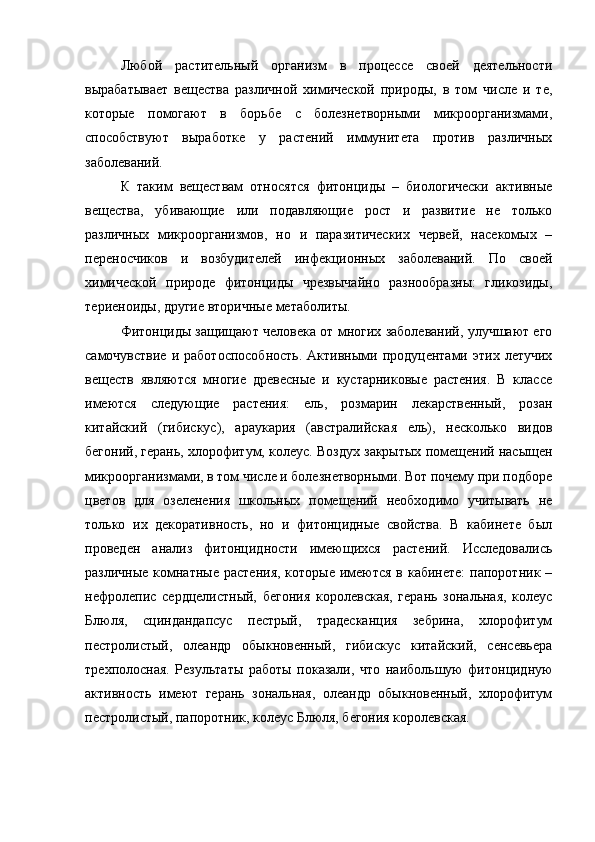 Любой   растительный   организм   в   процессе   своей   деятельности
вырабатывает   вещества   различной   химической   природы,   в   том   числе   и   те,
которые   помогают   в   борьбе   с   болезнетворными   микроорганизмами,
способствуют   выработке   у   растений   иммунитета   против   различных
заболеваний.
К   таким   веществам   относятся   фитонциды   –   биологически   активные
вещества,   убивающие   или   подавляющие   рост   и   развитие   не   только
различных   микроорганизмов,   но   и   паразитических   червей,   насекомых   –
переносчиков   и   возбудителей   инфекционных   заболеваний.   По   своей
химической   природе   фитонциды   чрезвычайно   разнообразны:   гликозиды,
териеноиды, другие вторичные метаболиты.
Фитонциды защищают человека от многих заболеваний, улучшают его
самочувствие   и  работоспособность.   Активными  продуцентами   этих  летучих
веществ   являются   многие   древесные   и   кустарниковые   растения.   В   классе
имеются   следующие   растения:   ель,   розмарин   лекарственный,   розан
китайский   (гибискус),   араукария   (австралийская   ель),   несколько   видов
бегоний, герань, хлорофитум, колеус. Воздух закрытых помещений насыщен
микроорганизмами, в том числе и болезнетворными. Вот почему при подборе
цветов   для   озеленения   школьных   помещений   необходимо   учитывать   не
только   их   декоративность,   но   и   фитонцидные   свойства.   В   кабинете   был
проведен   анализ   фитонцидности   имеющихся   растений.   Исследовались
различные  комнатные  растения,  которые имеются  в кабинете:  папоротник –
нефролепис   сердцелистный,   бегония   королевская,   герань   зональная,   колеус
Блюля,   сциндандапсус   пестрый,   традесканция   зебрина,   хлорофитум
пестролистый,   олеандр   обыкновенный,   гибискус   китайский,   сенсевьера
трехполосная.   Результаты   работы   показали,   что   наибольшую   фитонцидную
активность   имеют   герань   зональная,   олеандр   обыкновенный,   хлорофитум
пестролистый, папоротник, колеус Блюля, бегония королевская. 