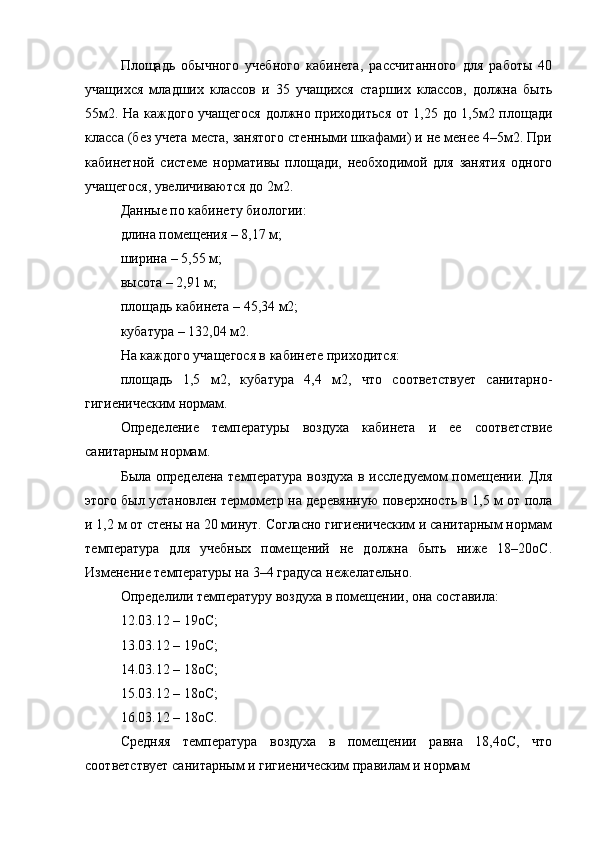 Площадь   обычного   учебного   кабинета,   рассчитанного   для   работы   40
учащихся   младших   классов   и   35   учащихся   старших   классов,   должна   быть
55м2. На каждого учащегося должно приходиться от 1,25 до 1,5м2 площади
класса (без учета места, занятого стенными шкафами) и не менее 4–5м2. При
кабинетной   системе   нормативы   площади,   необходимой   для   занятия   одного
учащегося, увеличиваются до 2м2.
Данные по кабинету биологии:
длина помещения – 8,17 м;
ширина – 5,55 м;
высота – 2,91 м;
площадь кабинета – 45,34 м2;
кубатура – 132,04 м2.
На каждого учащегося в кабинете приходится:
площадь   1,5   м2,   кубатура   4,4   м2,   что   соответствует   санитарно-
гигиеническим нормам.
Определение   температуры   воздуха   кабинета   и   ее   соответствие
санитарным нормам.
Была определена температура воздуха в исследуемом помещении. Для
этого был установлен термометр на деревянную поверхность в 1,5 м от пола
и 1,2 м от стены на 20 минут. Согласно гигиеническим и санитарным нормам
температура   для   учебных   помещений   не   должна   быть   ниже   18–20оС.
Изменение температуры на 3–4 градуса нежелательно.
Определили температуру воздуха в помещении, она составила: 
12.03.12 – 19оС;
13.03.12 – 19оС;
14.03.12 – 18оС;
15.03.12 – 18оС;
16.03.12 – 18оС.
Средняя   температура   воздуха   в   помещении   равна   18,4оС,   что
соответствует санитарным и гигиеническим правилам и нормам 