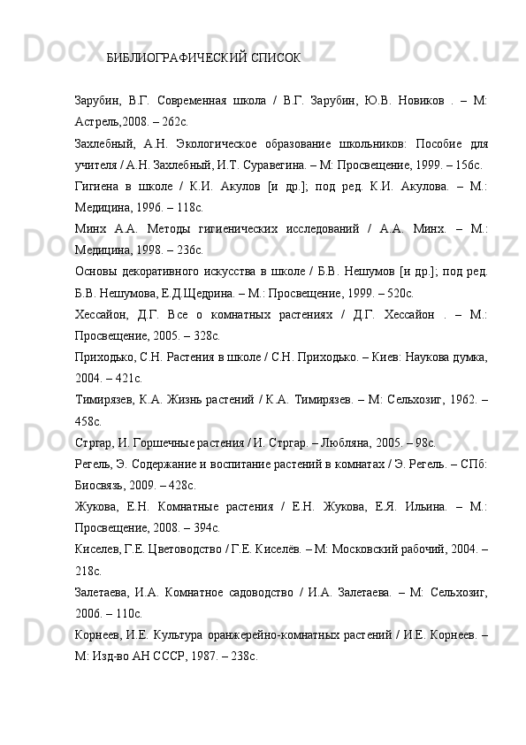 БИБЛИОГРАФИЧЕСКИЙ СПИСОК
Зарубин,   В.Г.   Современная   школа   /   В.Г.   Зарубин,   Ю.В.   Новиков   .   –   М:
Астрель,2008. – 262с.
Захлебный,   А.Н.   Экологическое   образование   школьников:   Пособие   для
учителя / А.Н. Захлебный, И.Т. Суравегина. – М: Просвещение, 1999. – 156с.
Гигиена   в   школе   /   К.И.   Акулов   [и   др.];   под   ред.   К.И.   Акулова.   –   М.:
Медицина, 1996. – 118с.
Минх   А.А.   Методы   гигиенических   исследований   /   А.А.   Минх.   –   М.:
Медицина, 1998. – 236с.
Основы   декоративного   искусства   в   школе   /   Б.В.   Нешумов   [и   др.];   под   ред.
Б.В. Нешумова, Е.Д.Щедрина. – М.: Просвещение, 1999. – 520с.
Хессайон,   Д.Г.   Все   о   комнатных   растениях   /   Д.Г.   Хессайон   .   –   М.:
Просвещение, 2005. – 328с.
Приходько, С.Н. Растения в школе / С.Н. Приходько. – Киев: Наукова думка,
2004. – 421с.
Тимирязев,  К.А.  Жизнь  растений  /  К.А.  Тимирязев.   – М:  Сельхозиг,   1962. –
458с.
Стргар, И. Горшечные растения / И. Стргар. – Любляна, 2005. – 98с.
Регель, Э. Содержание и воспитание растений в комнатах / Э. Регель. – СПб:
Биосвязь, 2009. – 428с.
Жукова,   Е.Н.   Комнатные   растения   /   Е.Н.   Жукова,   Е.Я.   Ильина.   –   М.:
Просвещение, 2008. – 394с.
Киселев, Г.Е. Цветоводство / Г.Е. Киселёв. – М: Московский рабочий, 2004. –
218с. 
Залетаева,   И.А.   Комнатное   садоводство   /   И.А.   Залетаева.   –   М:   Сельхозиг,
2006. – 110с.
Корнеев, И.Е. Культура оранжерейно-комнатных растений /  И.Е. Корнеев. –
М: Изд-во АН СССР, 1987. – 238с. 