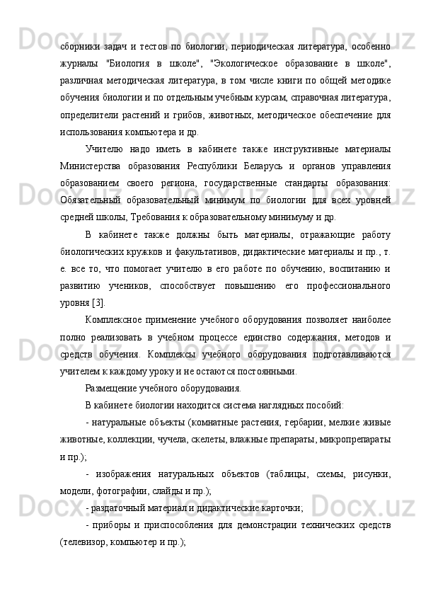 сборники   задач   и   тестов   по   биологии,   периодическая   литература,   особенно
журналы   "Биология   в   школе",   "Экологическое   образование   в   школе",
различная   методическая   литература,   в   том   числе   книги   по   общей   методике
обучения биологии и по отдельным учебным курсам, справочная литература,
определители   растений   и   грибов,   животных,   методическое   обеспечение   для
использования компьютера и др. 
Учителю   надо   иметь   в   кабинете   также   инструктивные   материалы
Министерства   образования   Республики   Беларусь   и   органов   управления
образованием   своего   региона,   государственные   стандарты   образования:
Обязательный   образовательный   минимум   по   биологии   для   всех   уровней
средней школы, Требования к образовательному минимуму и др. 
В   кабинете   также   должны   быть   материалы,   отражающие   работу
биологических кружков и факультативов, дидактические материалы и пр., т.
е.   все   то,   что   помогает   учителю   в   его   работе   по   обучению,   воспитанию   и
развитию   учеников,   способствует   повышению   его   профессионального
уровня [3]. 
Комплексное   применение   учебного   оборудования   позволяет   наиболее
полно   реализовать   в   учебном   процессе   единство   содержания,   методов   и
средств   обучения.   Комплексы   учебного   оборудования   подготавливаются
учителем к каждому уроку и не остаются постоянными.
Размещение учебного оборудования.
В кабинете биологии находится система наглядных пособий: 
- натуральные  объекты  (комнатные растения,  гербарии,  мелкие живые
животные, коллекции, чучела, скелеты, влажные препараты, микропрепараты
и пр.); 
-   изображения   натуральных   объектов   (таблицы,   схемы,   рисунки,
модели, фотографии, слайды и пр.); 
- раздаточный материал и дидактические карточки; 
-   приборы   и   приспособления   для   демонстрации   технических   средств
(телевизор, компьютер и пр.);  