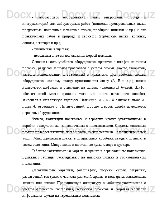 -   лабораторное   оборудование:   лупы,   микроскопы,   посуда   и
инструментарий   для   лабораторных   работ   (пинцеты,   препаровальные   иглы,
предметные,   покровные   и   часовые   стекла,   пробирки,   пипетки   и   пр.)   и   для
практических   работ   в   природе   и   кабинете   (гербарные   папки,   копалки,
лопаты, секаторы и пр.); 
- химические вещества; 
- небольшая аптечка для оказания первой помощи. 
Основная   часть   учебного   оборудования   хранится   в   шкафах   по   типам
пособий,   разделам   и   темам   программы   с   учетом   объема,   массы,   габаритов,
частоты   использования   и   требований   к   хранению.   Для   удобства   поиска
оборудования   каждому   шкафу   присваивается   литер   (А,   Б   и   т.д.),   полки
нумеруются   цифрами,   а   отделения   на   полках   -   прописной   буквой.   Шифр,
обозначающий   место   хранения   того   или   иного   наглядного   пособия,
заносится   в   каталожную   карточку.   Например,   А   -   4   -   б   означает:   шкаф   А,
полка   4,   отделение   б.   На   внутренней   стороне   створок   шкафа   помещается
перечень оборудования. 
Чучела,   коллекции   насекомых   и   гербарии   хранят   упакованными   в
коробки с нафталином или мешочками с инсектицидами. Скелеты животных
помещают в застекленную часть шкафа, скелет человека - в полиэтиленовый
чехол. Микропрепараты хранят в специальных коробках, каждый препарат в
своем отделении. Микроскопы и штативные лупы кладут в футляры. 
Таблицы   наклеивают   на   картон   и   хранят   в   вертикальном   положении.
Бумажные   таблицы   раскладывают   на   широких   полках   в   горизонтальном
положении. 
Дидактические   карточки,   фотографии,   рисунки,   схемы,   открытки,
раздаточный   материал   с   частями   растений   хранят   в   конвертах,   каталожных
ящиках   или   папках.   Проекционную   аппаратуру   в   кабинете   расставляют   с
учетом   фокусного   расстояния,   величины   объектов   и   формата   носителя
информации, лучше на передвижных подставках.  