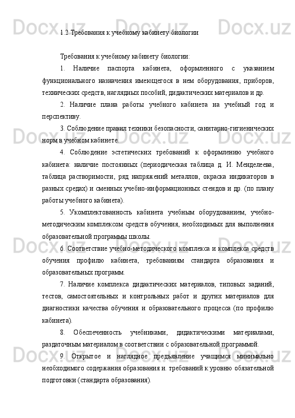 1.2 Требования к учебному кабинету биологии
Требования к учебному кабинету биологии:
1.   Наличие   паспорта   кабинета,   оформленного   с   указанием
функционального   назначения   имеющегося   в   нем   оборудования,   приборов,
технических средств, наглядных пособий, дидактических материалов и др.
2.   Наличие   плана   работы   учебного   кабинета   на   учебный   год   и
перспективу.
3. Соблюдение правил техники безопасности, санитарно-гигиенических
норм в учебном кабинете.
4.   Соблюдение   эстетических   требований   к   оформлению   учебного
кабинета:   наличие   постоянных   (периодическая   таблица   д.   И.   Менделеева,
таблица   растворимости,   ряд   напряжений   металлов,   окраска   индикаторов   в
разных средах) и сменных учебно-информационных стендов и др. (по плану
работы учебного кабинета).
5.   Укомплектованность   кабинета   учебным   оборудованием,   учебно-
методическим   комплексом   средств   обучения,   необходимых   для   выполнения
образовательной программы школы.
6. Соответствие учебно-методического комплекса и комплекса средств
обучения   профилю   кабинета,   требованиям   стандарта   образования   и
образовательных программ.
7.   Наличие   комплекса   дидактических   материалов,   типовых   заданий,
тестов,   самостоятельных   и   контрольных   работ   и   других   материалов   для
диагностики   качества   обучения   и   образовательного   процесса   (по   профилю
кабинета).
8.   Обеспеченность   учебниками,   дидактическими   материалами,
раздаточным материалом в соответствии с образовательной программой.
9.   Открытое   и   наглядное   предъявление   учащимся   минимально
необходимого содержания образования и. требований к уровню обязательной
подготовки (стандарта образования). 