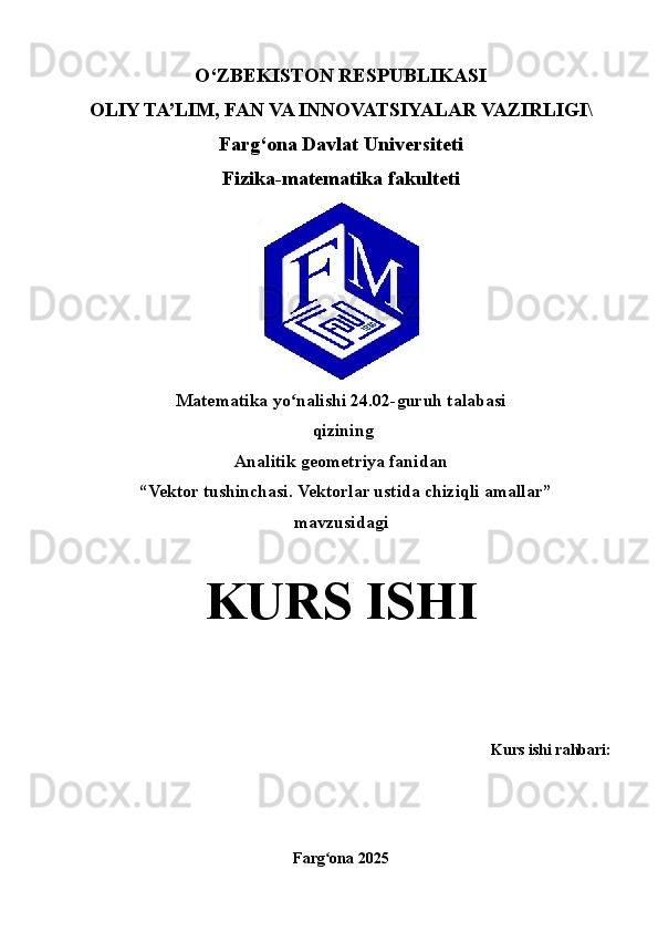 O‘ZBEKISTON RESPUBLIKASI
OLIY TA’LIM, FAN VA INNOVATSIYALAR VAZIRLIGI\
Farg‘ona Davlat Universiteti
Fizika-matematika fakulteti
Matematika  yo nalishi 2ʻ 4 . 02 -guruh talabasi 
 qizining
Analitik geometriya fanidan
  “ Vektor tushinchasi. Vektorlar ustida chiziqli amallar ” 
mavzusidagi
KURS   ISHI
Kurs ishi rahbari : 
Farg ona 202	
ʻ 5 