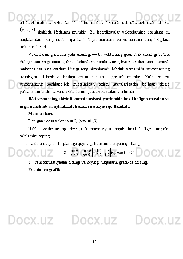 o‘lchovli   makonda   vektorlar     ko‘rinishida   beriladi,   uch   o‘lchovli   makonda   esa
  shaklida   ifodalash   mumkin.   Bu   koordinatalar   vektorlarning   boshlang‘ich
nuqtalaridan   oxirgi   nuqtalarigacha   bo‘lgan   masofani   va   yo‘nalishni   aniq   belgilash
imkonini beradi.
Vektorlarning moduli yoki uzunligi — bu vektorning geometrik uzunligi bo‘lib,
Pifagor teoremiga asosan, ikki o‘lchovli makonda u ning kvadrat ildizi, uch o‘lchovli
makonda esa ning kvadrat ildiziga teng hisoblanadi. Moduli yordamida, vektorlarning
uzunligini   o‘lchash   va   boshqa   vektorlar   bilan   taqqoslash   mumkin.   Yo‘nalish   esa
vektorlarning   boshlang‘ich   nuqtalaridan   oxirgi   nuqtalarigacha   bo‘lgan   chiziq
yo‘nalishini bildiradi va u vektorlarning asosiy xossalaridan biridir.
Ikki vektorning chiziqli kombinatsiyasi yordamida hosil bo‘lgan maydon va
unga masshtab va aylantirish transformatsiyasi qo‘llanilishi
Masala sharti:
Berilgan ikkita vektor  v
1 =( 2,1	) va v
2 =	( 1,3	)
Ushbu   vektorlarning   chiziqli   kombinatsiyasi   orqali   hosil   bo‘lgan   nuqtalar
to‘plamini toping.
1. Ushbu nuqtalar to‘plamiga quyidagi transformatsiyani qo‘llang:	
T=[
cos	θ	−sin	θ	
sin	θ	cos	θ	]×[
1.5	0.3	
0.2	1.2	]buyerda	θ=	45	°
3. Transformatsiyadan oldingi va keyingi nuqtalarni grafikda chizing.
Yechim va grafik
10 