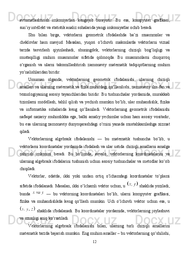 avtomatlashtirish   imkoniyatlari   kengayib   borayotir.   Bu   esa,   kompyuter   grafikasi,
sun’iy intellekt va statistik analiz sohalarida yangi imkoniyatlar ochib beradi.
Shu   bilan   birga,   vektorlarni   geometrik   ifodalashda   ba’zi   muammolar   va
cheklovlar   ham   mavjud.   Masalan,   yuqori   o‘lchovli   makonlarda   vektorlarni   vizual
tarzda   tasvirlash   qiyinlashadi,   shuningdek,   vektorlarning   chiziqli   bog‘liqligi   va
mustaqilligi   muhim   muammolar   sifatida   qolmoqda.   Bu   muammolarni   chuqurroq
o‘rganish   va   ularni   takomillashtirish   zamonaviy   matematik   tadqiqotlarning   muhim
yo‘nalishlaridan biridir.
Umuman   olganda,   vektorlarning   geometrik   ifodalanishi,   ularning   chiziqli
amallari va ularning matematik va fizik muhitdagi qo‘llanilishi, zamonaviy ilm-fan va
texnologiyaning asosiy   tayanchlaridan  biridir.  Bu  tushunchalar   yordamida,  murakkab
tizimlarni modellash, tahlil qilish va yechish mumkin bo‘lib, ular muhandislik, fizika
va   informatika   sohalarida   keng   qo‘llaniladi.   Vektorlarning   geometrik   ifodalanishi
nafaqat nazariy muhimlikka ega, balki amaliy yechimlar uchun ham  asosiy  vositadir,
bu esa ularning zamonaviy dunyoqarashdagi  o‘rnini yanada mustahkamlashga xizmat
qiladi.
Vektorlarning   algebraik   ifodalanishi   —   bu   matematik   tushuncha   bo‘lib,   u
vektorlarni koordinatalar yordamida ifodalash va ular ustida chiziqli amallarni amalga
oshirish   imkonini   beradi.   Bu   bo‘limda,   avvalo,   vektorlarning   koordinatalarini   va
ularning algebraik ifodalarini tushunish uchun asosiy tushunchalar va metodlar ko‘rib
chiqiladi.
Vektorlar,   odatda,   ikki   yoki   undan   ortiq   o‘lchamdagi   koordinatalar   to‘plami
sifatida ifodalanadi. Masalan, ikki o‘lchamli vektor uchun, u   shaklida yoziladi,
bunda     —   bu   vektorning   koordinatalari   bo‘lib,   ularni   kompyuter   grafikasi,
fizika   va   muhandislikda   keng   qo‘llash   mumkin.   Uch   o‘lchovli   vektor   uchun   esa,   u
  shaklida   ifodalanadi.   Bu   koordinatalar   yordamida,   vektorlarning   joylashuvi
va uzunligi aniq ko‘rsatiladi.
Vektorlarning   algebraik   ifodalanishi   bilan,   ularning   turli   chiziqli   amallarini
matematik tarzda bajarish mumkin. Eng muhim amallar – bu vektorlarning qo‘shilishi,
12 