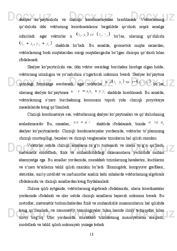 skalyar   ko‘paytirilishi   va   chiziqli   kombinatsiyalari   hisoblanadi.   Vektorlarning
qo‘shilishi   ikki   vektorning   koordinatalarini   birgalikda   qo‘shish   orqali   amalga
oshiriladi:   agar   vektorlar   u     bo‘lsa,   ularning   qo‘shilishi
  shaklida   bo‘ladi.   Bu   amalda,   geometrik   nuqtai   nazardan,
vektorlarning bosh nuqtalaridan oxirgi nuqtalarigacha bo‘lgan chiziqni qo‘shish bilan
ifodalanadi.
Skalyar ko‘paytirilishi esa, ikki vektor orasidagi  burchakni hisobga olgan holda,
vektorning uzunligini va yo‘nalishini o‘zgartirish imkonini beradi. Skalyar ko‘paytma
quyidagi   formulaga   asoslanadi:   agar   vektorlar     bo‘lsa,
ularning   skalyar   ko‘paytmasi     shaklida   hisoblanadi.   Bu   amalda,
vektorlarning   o‘zaro   burchakning   kosinusini   topish   yoki   chiziqli   proyeksiya
masalalarida keng qo‘llaniladi.
Chiziqli kombinatsiya esa, vektorlarning skalyar ko‘paytmalari va qo‘shilishining
aralashmasidir.   Bu,   masalan,       shaklida   ifodalanadi,   bunda  
skalyar   ko‘paytmalardir.   Chiziqli   kombinatsiyalar   yordamida,   vektorlar   to‘plamining
chiziqli mustaqilligi, bazalari va chiziqli tenglamalar tizimlarini hal qilish mumkin.
Vektorlar   ustida   chiziqli   amallarni   to‘g‘ri   tushunish   va   ularni   to‘g‘ri   qo‘llash,
matematik   modellash,   fizik   va   muhandislikdagi   muammolarni   yechishda   muhim
ahamiyatga ega.  Bu amallar  yordamida,  murakkab tizimlarning harakatini, kuchlarini
va   o‘zaro   ta'sirlarini   tahlil   qilish   mumkin   bo‘ladi.   Shuningdek,   kompyuter   grafikasi,
statistika, sun'iy intellekt va ma'lumotlar analizi kabi sohalarda vektorlarning algebraik
ifodalanishi va chiziqli amallardan keng foydalaniladi.
Xulosa   qilib   aytganda,   vektorlarning   algebraik   ifodalanishi,   ularni   koordinatalar
yordamida   ifodalash   va   ular   ustida   chiziqli   amallarni   bajarish   imkonini   beradi.   Bu
metodlar, matematik tushunchalardan fizik va muhandislik muammolarini hal qilishda
keng   qo‘llaniladi,   va   zamonaviy   texnologiyalar   bilan   hamda   ilmiy   tadqiqotlar   bilan
uzviy   bog‘liq.   Ular   yordamida,   murakkab   tizimlarning   xususiyatlarini   aniqlash,
modellash va tahlil qilish imkoniyati yuzaga keladi.
13 