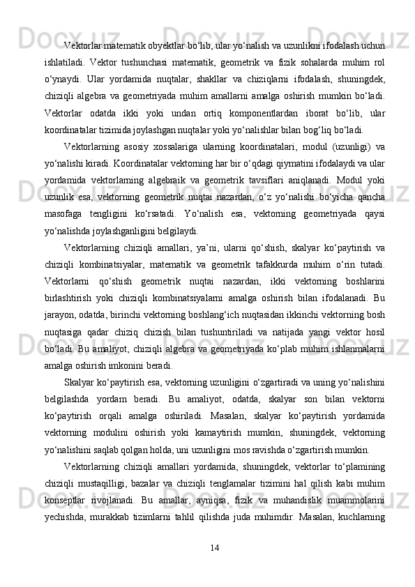 Vektorlar matematik obyektlar bo‘lib, ular yo‘nalish va uzunlikni ifodalash uchun
ishlatiladi.   Vektor   tushunchasi   matematik,   geometrik   va   fizik   sohalarda   muhim   rol
o‘ynaydi.   Ular   yordamida   nuqtalar,   shakllar   va   chiziqlarni   ifodalash,   shuningdek,
chiziqli   algebra   va   geometriyada   muhim   amallarni   amalga   oshirish   mumkin   bo‘ladi.
Vektorlar   odatda   ikki   yoki   undan   ortiq   komponentlardan   iborat   bo‘lib,   ular
koordinatalar tizimida joylashgan nuqtalar yoki yo‘nalishlar bilan bog‘liq bo‘ladi.
Vektorlarning   asosiy   xossalariga   ularning   koordinatalari,   modul   (uzunligi)   va
yo‘nalishi kiradi. Koordinatalar vektorning har bir o‘qdagi qiymatini ifodalaydi va ular
yordamida   vektorlarning   algebraik   va   geometrik   tavsiflari   aniqlanadi.   Modul   yoki
uzunlik   esa,   vektorning   geometrik   nuqtai   nazardan,   o‘z   yo‘nalishi   bo‘yicha   qancha
masofaga   tengligini   ko‘rsatadi.   Yo‘nalish   esa,   vektorning   geometriyada   qaysi
yo‘nalishda joylashganligini belgilaydi.
Vektorlarning   chiziqli   amallari,   ya’ni,   ularni   qo‘shish,   skalyar   ko‘paytirish   va
chiziqli   kombinatsiyalar,   matematik   va   geometrik   tafakkurda   muhim   o‘rin   tutadi.
Vektorlarni   qo‘shish   geometrik   nuqtai   nazardan,   ikki   vektorning   boshlarini
birlashtirish   yoki   chiziqli   kombinatsiyalarni   amalga   oshirish   bilan   ifodalanadi.   Bu
jarayon, odatda, birinchi vektorning boshlang‘ich nuqtasidan ikkinchi vektorning bosh
nuqtasiga   qadar   chiziq   chizish   bilan   tushuntiriladi   va   natijada   yangi   vektor   hosil
bo‘ladi.   Bu   amaliyot,  chiziqli   algebra  va   geometriyada  ko‘plab   muhim   ishlanmalarni
amalga oshirish imkonini beradi.
Skalyar ko‘paytirish esa, vektorning uzunligini o‘zgartiradi va uning yo‘nalishini
belgilashda   yordam   beradi.   Bu   amaliyot,   odatda,   skalyar   son   bilan   vektorni
ko‘paytirish   orqali   amalga   oshiriladi.   Masalan,   skalyar   ko‘paytirish   yordamida
vektorning   modulini   oshirish   yoki   kamaytirish   mumkin,   shuningdek,   vektorning
yo‘nalishini saqlab qolgan holda, uni uzunligini mos ravishda o‘zgartirish mumkin.
Vektorlarning   chiziqli   amallari   yordamida,   shuningdek,   vektorlar   to‘plamining
chiziqli   mustaqilligi,   bazalar   va   chiziqli   tenglamalar   tizimini   hal   qilish   kabi   muhim
konseptlar   rivojlanadi.   Bu   amallar,   ayniqsa,   fizik   va   muhandislik   muammolarini
yechishda,   murakkab   tizimlarni   tahlil   qilishda   juda   muhimdir.   Masalan,   kuchlarning
14 