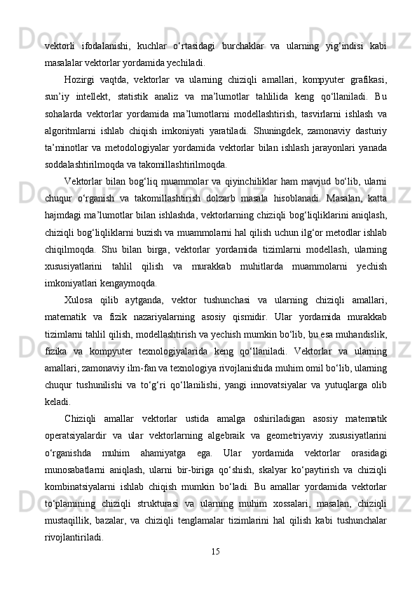 vektorli   ifodalanishi,   kuchlar   o‘rtasidagi   burchaklar   va   ularning   yig‘indisi   kabi
masalalar vektorlar yordamida yechiladi.
Hozirgi   vaqtda,   vektorlar   va   ularning   chiziqli   amallari,   kompyuter   grafikasi,
sun’iy   intellekt,   statistik   analiz   va   ma’lumotlar   tahlilida   keng   qo‘llaniladi.   Bu
sohalarda   vektorlar   yordamida   ma’lumotlarni   modellashtirish,   tasvirlarni   ishlash   va
algoritmlarni   ishlab   chiqish   imkoniyati   yaratiladi.   Shuningdek,   zamonaviy   dasturiy
ta’minotlar   va   metodologiyalar   yordamida   vektorlar   bilan   ishlash   jarayonlari   yanada
soddalashtirilmoqda va takomillashtirilmoqda.
Vektorlar   bilan   bog‘liq   muammolar   va   qiyinchiliklar   ham   mavjud   bo‘lib,   ularni
chuqur   o‘rganish   va   takomillashtirish   dolzarb   masala   hisoblanadi.   Masalan,   katta
hajmdagi ma’lumotlar bilan ishlashda, vektorlarning chiziqli bog‘liqliklarini aniqlash,
chiziqli bog‘liqliklarni buzish va muammolarni hal qilish uchun ilg‘or metodlar ishlab
chiqilmoqda.   Shu   bilan   birga,   vektorlar   yordamida   tizimlarni   modellash,   ularning
xususiyatlarini   tahlil   qilish   va   murakkab   muhitlarda   muammolarni   yechish
imkoniyatlari kengaymoqda.
Xulosa   qilib   aytganda,   vektor   tushunchasi   va   ularning   chiziqli   amallari,
matematik   va   fizik   nazariyalarning   asosiy   qismidir.   Ular   yordamida   murakkab
tizimlarni tahlil qilish, modellashtirish va yechish mumkin bo‘lib, bu esa muhandislik,
fizika   va   kompyuter   texnologiyalarida   keng   qo‘llaniladi.   Vektorlar   va   ularning
amallari, zamonaviy ilm-fan va texnologiya rivojlanishida muhim omil bo‘lib, ularning
chuqur   tushunilishi   va   to‘g‘ri   qo‘llanilishi,   yangi   innovatsiyalar   va   yutuqlarga   olib
keladi.
Chiziqli   amallar   vektorlar   ustida   amalga   oshiriladigan   asosiy   matematik
operatsiyalardir   va   ular   vektorlarning   algebraik   va   geometriyaviy   xususiyatlarini
o‘rganishda   muhim   ahamiyatga   ega.   Ular   yordamida   vektorlar   orasidagi
munosabatlarni   aniqlash,   ularni   bir-biriga   qo‘shish,   skalyar   ko‘paytirish   va   chiziqli
kombinatsiyalarni   ishlab   chiqish   mumkin   bo‘ladi.   Bu   amallar   yordamida   vektorlar
to‘plamining   chiziqli   strukturasi   va   ularning   muhim   xossalari,   masalan,   chiziqli
mustaqillik,   bazalar,   va   chiziqli   tenglamalar   tizimlarini   hal   qilish   kabi   tushunchalar
rivojlantiriladi.
15 