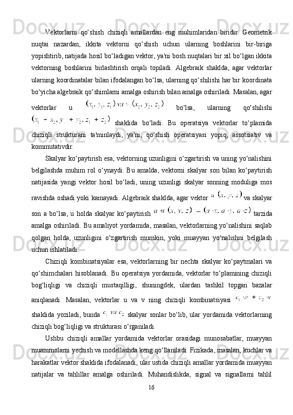 Vektorlarni   qo‘shish   chiziqli   amallardan   eng   muhimlaridan   biridir.   Geometrik
nuqtai   nazardan,   ikkita   vektorni   qo‘shish   uchun   ularning   boshlarini   bir-biriga
yopishtirib, natijada hosil bo‘ladigan vektor, ya'ni bosh nuqtalari bir xil bo‘lgan ikkita
vektorning   boshlarini   birlashtirish   orqali   topiladi.   Algebraik   shaklda,   agar   vektorlar
ularning koordinatalar bilan ifodalangan bo‘lsa, ularning qo‘shilishi har bir koordinata
bo‘yicha algebraik qo‘shimlarni amalga oshirish bilan amalga oshiriladi. Masalan, agar
vektorlar   u     bo‘lsa,   ularning   qo‘shilishi
  shaklida   bo‘ladi.   Bu   operatsiya   vektorlar   to‘plamida
chiziqli   strukturani   ta'minlaydi,   ya'ni,   qo‘shish   operatsiyasi   yopiq,   assotsiativ   va
kommutativdir.
Skalyar ko‘paytirish esa, vektorning uzunligini o‘zgartirish va uning yo‘nalishini
belgilashda   muhim   rol   o‘ynaydi.   Bu   amalda,   vektorni   skalyar   son   bilan   ko‘paytirish
natijasida   yangi   vektor   hosil   bo‘ladi,   uning   uzunligi   skalyar   sonning   moduliga   mos
ravishda oshadi yoki kamayadi. Algebraik shaklda, agar vektor     va skalyar
son   a   bo‘lsa,   u   holda   skalyar   ko‘paytirish     tarzida
amalga oshiriladi. Bu amaliyot yordamida, masalan, vektorlarning yo‘nalishini saqlab
qolgan   holda,   uzunligini   o‘zgartirish   mumkin,   yoki   muayyan   yo‘nalishni   belgilash
uchun ishlatiladi.
Chiziqli   kombinatsiyalar   esa,   vektorlarning   bir   nechta   skalyar   ko‘paytmalari   va
qo‘shimchalari  hisoblanadi.  Bu  operatsiya  yordamida, vektorlar  to‘plamining  chiziqli
bog‘liqligi   va   chiziqli   mustaqilligi,   shuningdek,   ulardan   tashkil   topgan   bazalar
aniqlanadi.   Masalan,   vektorlar   u   va   v   ning   chiziqli   kombinatsiyasi  
shaklida   yoziladi,   bunda     skalyar   sonlar   bo‘lib,   ular   yordamida   vektorlarning
chiziqli bog‘liqligi va strukturasi o‘rganiladi.
Ushbu   chiziqli   amallar   yordamida   vektorlar   orasidagi   munosabatlar,   muayyan
muammolarni yechish va modellashda keng qo‘llaniladi. Fizikada, masalan, kuchlar va
harakatlar vektor shaklida ifodalanadi, ular ustida chiziqli amallar yordamida muayyan
natijalar   va   tahlillar   amalga   oshiriladi.   Muhandislikda,   signal   va   signallarni   tahlil
16 