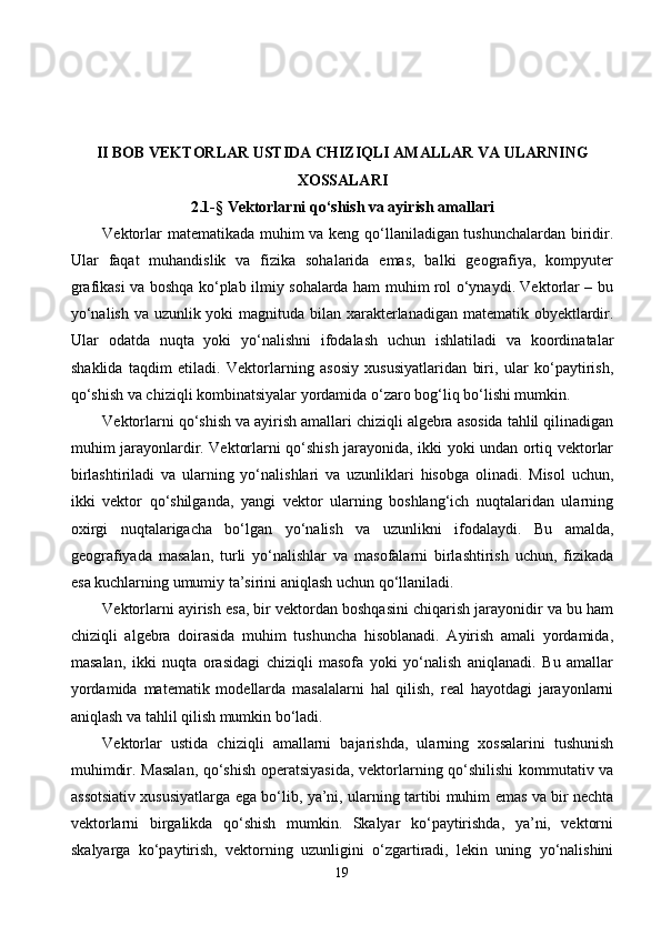 II BOB  VEKTORLAR USTIDA CHIZIQLI AMALLAR VA ULARNING
XOSSALARI
2.1 -§  Vektorlarni qo‘shish va ayirish amallari
Vektorlar matematikada muhim va keng qo‘llaniladigan tushunchalardan biridir.
Ular   faqat   muhandislik   va   fizika   sohalarida   emas,   balki   geografiya,   kompyuter
grafikasi va boshqa ko‘plab ilmiy sohalarda ham muhim rol o‘ynaydi. Vektorlar – bu
yo‘nalish va uzunlik yoki magnituda bilan xarakterlanadigan matematik obyektlardir.
Ular   odatda   nuqta   yoki   yo‘nalishni   ifodalash   uchun   ishlatiladi   va   koordinatalar
shaklida   taqdim   etiladi.   Vektorlarning   asosiy   xususiyatlaridan   biri,   ular   ko‘paytirish,
qo‘shish va chiziqli kombinatsiyalar yordamida o‘zaro bog‘liq bo‘lishi mumkin.
Vektorlarni qo‘shish va ayirish amallari chiziqli algebra asosida tahlil qilinadigan
muhim jarayonlardir. Vektorlarni qo‘shish jarayonida, ikki yoki undan ortiq vektorlar
birlashtiriladi   va   ularning   yo‘nalishlari   va   uzunliklari   hisobga   olinadi.   Misol   uchun,
ikki   vektor   qo‘shilganda,   yangi   vektor   ularning   boshlang‘ich   nuqtalaridan   ularning
oxirgi   nuqtalarigacha   bo‘lgan   yo‘nalish   va   uzunlikni   ifodalaydi.   Bu   amalda,
geografiyada   masalan,   turli   yo‘nalishlar   va   masofalarni   birlashtirish   uchun,   fizikada
esa kuchlarning umumiy ta’sirini aniqlash uchun qo‘llaniladi.
Vektorlarni ayirish esa, bir vektordan boshqasini chiqarish jarayonidir va bu ham
chiziqli   algebra   doirasida   muhim   tushuncha   hisoblanadi.   Ayirish   amali   yordamida,
masalan,   ikki   nuqta   orasidagi   chiziqli   masofa   yoki   yo‘nalish   aniqlanadi.   Bu   amallar
yordamida   matematik   modellarda   masalalarni   hal   qilish,   real   hayotdagi   jarayonlarni
aniqlash va tahlil qilish mumkin bo‘ladi.
Vektorlar   ustida   chiziqli   amallarni   bajarishda,   ularning   xossalarini   tushunish
muhimdir. Masalan, qo‘shish operatsiyasida, vektorlarning qo‘shilishi kommutativ va
assotsiativ xususiyatlarga ega bo‘lib, ya’ni, ularning tartibi muhim emas va bir nechta
vektorlarni   birgalikda   qo‘shish   mumkin.   Skalyar   ko‘paytirishda,   ya’ni,   vektorni
skalyarga   ko‘paytirish,   vektorning   uzunligini   o‘zgartiradi,   lekin   uning   yo‘nalishini
19 