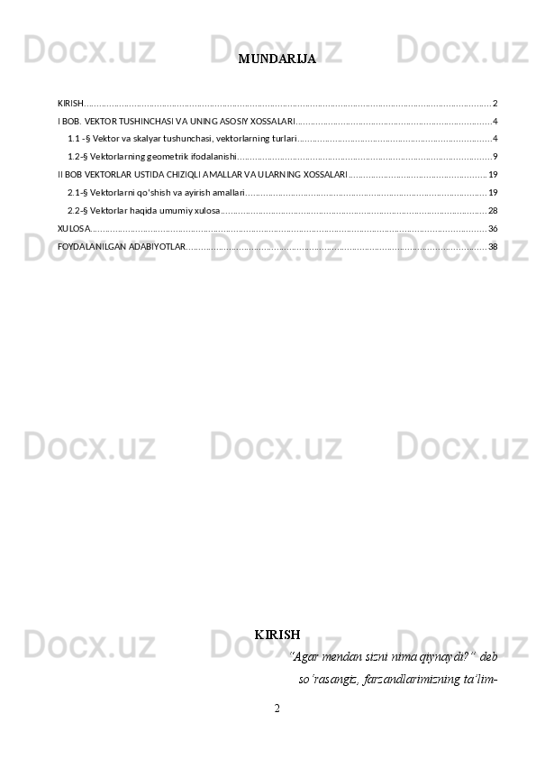 MUNDARIJA
KIRISH .................................................................................................................................................................. 2
I BOB. VEKTOR TUSHINCHASI VA UNING ASOSIY XOSSALARI .............................................................................. 4
1.1 -§ Vektor va skalyar tushunchasi, vektorlarning turlari ............................................................................. 4
1.2-§ Vektorlarning geometrik ifodalanishi ..................................................................................................... 9
II BOB VEKTORLAR USTIDA CHIZIQLI AMALLAR VA ULARNING XOSSALARI ....................................................... 19
2.1-§ Vektorlarni qo‘shish va ayirish amallari ................................................................................................ 19
2.2-§ Vektorlar haqida umumiy xulosa .......................................................................................................... 28
XULOSA ............................................................................................................................................................. 36
FOYDALANILGAN ADABIYOTLAR ....................................................................................................................... 38
KIRISH
“Agar mendan sizni nima qiynaydi?” deb  
      so‘rasangiz, farzandlarimizning ta’lim- 
2 