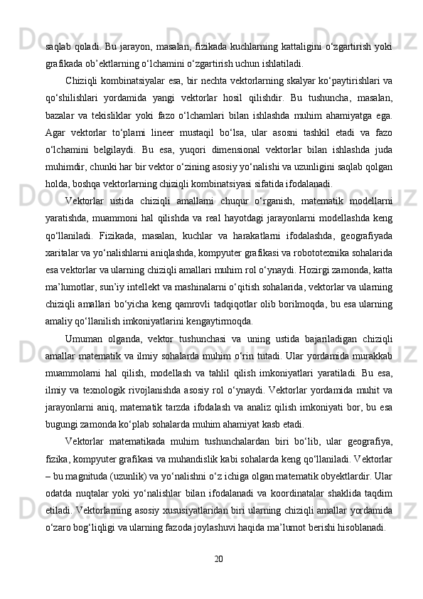 saqlab   qoladi.   Bu  jarayon,  masalan,   fizikada   kuchlarning  kattaligini  o‘zgartirish  yoki
grafikada ob’ektlarning o‘lchamini o‘zgartirish uchun ishlatiladi.
Chiziqli kombinatsiyalar esa, bir nechta vektorlarning skalyar ko‘paytirishlari va
qo‘shilishlari   yordamida   yangi   vektorlar   hosil   qilishdir.   Bu   tushuncha,   masalan,
bazalar   va   tekisliklar   yoki   fazo   o‘lchamlari   bilan   ishlashda   muhim   ahamiyatga   ega.
Agar   vektorlar   to‘plami   lineer   mustaqil   bo‘lsa,   ular   asosni   tashkil   etadi   va   fazo
o‘lchamini   belgilaydi.   Bu   esa,   yuqori   dimensional   vektorlar   bilan   ishlashda   juda
muhimdir, chunki har bir vektor o‘zining asosiy yo‘nalishi va uzunligini saqlab qolgan
holda, boshqa vektorlarning chiziqli kombinatsiyasi sifatida ifodalanadi.
Vektorlar   ustida   chiziqli   amallarni   chuqur   o‘rganish,   matematik   modellarni
yaratishda,   muammoni   hal   qilishda   va   real   hayotdagi   jarayonlarni   modellashda   keng
qo‘llaniladi.   Fizikada,   masalan,   kuchlar   va   harakatlarni   ifodalashda,   geografiyada
xaritalar va yo‘nalishlarni aniqlashda, kompyuter grafikasi va robototexnika sohalarida
esa vektorlar va ularning chiziqli amallari muhim rol o‘ynaydi. Hozirgi zamonda, katta
ma’lumotlar, sun’iy intellekt va mashinalarni o‘qitish sohalarida, vektorlar va ularning
chiziqli amallari bo‘yicha keng qamrovli tadqiqotlar olib borilmoqda, bu esa ularning
amaliy qo‘llanilish imkoniyatlarini kengaytirmoqda.
Umuman   olganda,   vektor   tushunchasi   va   uning   ustida   bajariladigan   chiziqli
amallar matematik va ilmiy sohalarda muhim  o‘rin tutadi. Ular yordamida murakkab
muammolarni   hal   qilish,   modellash   va   tahlil   qilish   imkoniyatlari   yaratiladi.   Bu   esa,
ilmiy  va   texnologik  rivojlanishda   asosiy   rol  o‘ynaydi.  Vektorlar  yordamida  muhit   va
jarayonlarni   aniq,   matematik   tarzda   ifodalash   va   analiz   qilish   imkoniyati   bor,   bu   esa
bugungi zamonda ko‘plab sohalarda muhim ahamiyat kasb etadi.
Vektorlar   matematikada   muhim   tushunchalardan   biri   bo‘lib,   ular   geografiya,
fizika, kompyuter grafikasi va muhandislik kabi sohalarda keng qo‘llaniladi. Vektorlar
– bu magnituda (uzunlik) va yo‘nalishni o‘z ichiga olgan matematik obyektlardir. Ular
odatda   nuqtalar   yoki   yo‘nalishlar   bilan   ifodalanadi   va   koordinatalar   shaklida   taqdim
etiladi. Vektorlarning asosiy xususiyatlaridan biri ularning chiziqli amallar yordamida
o‘zaro bog‘liqligi va ularning fazoda joylashuvi haqida ma’lumot berishi hisoblanadi.
20 