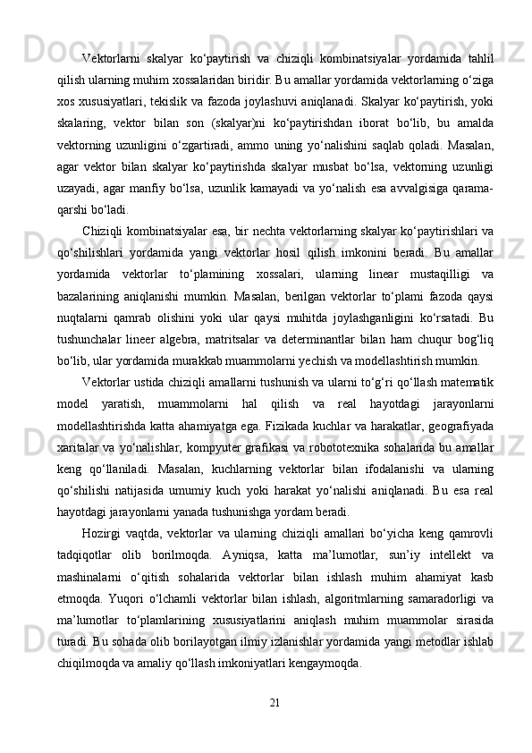 Vektorlarni   skalyar   ko‘paytirish   va   chiziqli   kombinatsiyalar   yordamida   tahlil
qilish ularning muhim xossalaridan biridir. Bu amallar yordamida vektorlarning o‘ziga
xos xususiyatlari, tekislik va fazoda joylashuvi  aniqlanadi. Skalyar  ko‘paytirish, yoki
skalaring,   vektor   bilan   son   (skalyar)ni   ko‘paytirishdan   iborat   bo‘lib,   bu   amalda
vektorning   uzunligini   o‘zgartiradi,   ammo   uning   yo‘nalishini   saqlab   qoladi.   Masalan,
agar   vektor   bilan   skalyar   ko‘paytirishda   skalyar   musbat   bo‘lsa,   vektorning   uzunligi
uzayadi,   agar   manfiy   bo‘lsa,   uzunlik   kamayadi   va   yo‘nalish   esa   avvalgisiga   qarama-
qarshi bo‘ladi.
Chiziqli kombinatsiyalar esa, bir nechta vektorlarning skalyar ko‘paytirishlari va
qo‘shilishlari   yordamida   yangi   vektorlar   hosil   qilish   imkonini   beradi.   Bu   amallar
yordamida   vektorlar   to‘plamining   xossalari,   ularning   linear   mustaqilligi   va
bazalarining   aniqlanishi   mumkin.   Masalan,   berilgan   vektorlar   to‘plami   fazoda   qaysi
nuqtalarni   qamrab   olishini   yoki   ular   qaysi   muhitda   joylashganligini   ko‘rsatadi.   Bu
tushunchalar   lineer   algebra,   matritsalar   va   determinantlar   bilan   ham   chuqur   bog‘liq
bo‘lib, ular yordamida murakkab muammolarni yechish va modellashtirish mumkin.
Vektorlar ustida chiziqli amallarni tushunish va ularni to‘g‘ri qo‘llash matematik
model   yaratish,   muammolarni   hal   qilish   va   real   hayotdagi   jarayonlarni
modellashtirishda katta ahamiyatga ega. Fizikada kuchlar va harakatlar, geografiyada
xaritalar   va yo‘nalishlar,  kompyuter   grafikasi  va  robototexnika  sohalarida  bu amallar
keng   qo‘llaniladi.   Masalan,   kuchlarning   vektorlar   bilan   ifodalanishi   va   ularning
qo‘shilishi   natijasida   umumiy   kuch   yoki   harakat   yo‘nalishi   aniqlanadi.   Bu   esa   real
hayotdagi jarayonlarni yanada tushunishga yordam beradi.
Hozirgi   vaqtda,   vektorlar   va   ularning   chiziqli   amallari   bo‘yicha   keng   qamrovli
tadqiqotlar   olib   borilmoqda.   Ayniqsa,   katta   ma’lumotlar,   sun’iy   intellekt   va
mashinalarni   o‘qitish   sohalarida   vektorlar   bilan   ishlash   muhim   ahamiyat   kasb
etmoqda.   Yuqori   o‘lchamli   vektorlar   bilan   ishlash,   algoritmlarning   samaradorligi   va
ma’lumotlar   to‘plamlarining   xususiyatlarini   aniqlash   muhim   muammolar   sirasida
turadi. Bu sohada olib borilayotgan ilmiy izlanishlar yordamida yangi metodlar ishlab
chiqilmoqda va amaliy qo‘llash imkoniyatlari kengaymoqda.
21 