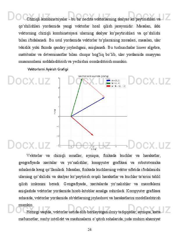 Chiziqli kombinatsiyalar - bu bir nechta vektorlarning skalyar ko‘paytirishlari va
qo‘shilishlari   yordamida   yangi   vektorlar   hosil   qilish   jarayonidir.   Masalan,   ikki
vektorning   chiziqli   kombinatsiyasi   ularning   skalyar   ko‘paytirishlari   va   qo‘shilishi
bilan   ifodalanadi.   Bu   usul   yordamida   vektorlar   to‘plamining   xossalari,   masalan,   ular
tekislik   yoki   fazoda   qanday   joylashgani,   aniqlanadi.   Bu   tushunchalar   lineer   algebra,
matritsalar   va   determinantlar   bilan   chuqur   bog‘liq   bo‘lib,   ular   yordamida   muayyan
muammolarni soddalashtirish va yechishni osonlashtirish mumkin.
Vektorlar   va   chiziqli   amallar,   ayniqsa,   fizikada   kuchlar   va   harakatlar,
geografiyada   xaritalar   va   yo‘nalishlar,   kompyuter   grafikasi   va   robototexnika
sohalarida keng qo‘llaniladi. Masalan, fizikada kuchlarning vektor sifatida ifodalanishi
ularning qo‘shilishi  va skalyar  ko‘paytirish orqali harakatlar va kuchlar ta'sirini  tahlil
qilish   imkonini   beradi.   Geografiyada,   xaritalarda   yo‘nalishlar   va   masofalarni
aniqlashda vektorlar yordamida hisob-kitoblar amalga oshiriladi. Kompyuter grafikasi
sohasida, vektorlar yordamida ob'ektlarning joylashuvi va harakatlarini modellashtirish
mumkin.
Hozirgi vaqtda, vektorlar ustida olib borilayotgan ilmiy tadqiqotlar, ayniqsa, katta
ma'lumotlar, sun'iy intellekt va mashinalarni o‘qitish sohalarida, juda muhim ahamiyat
24 