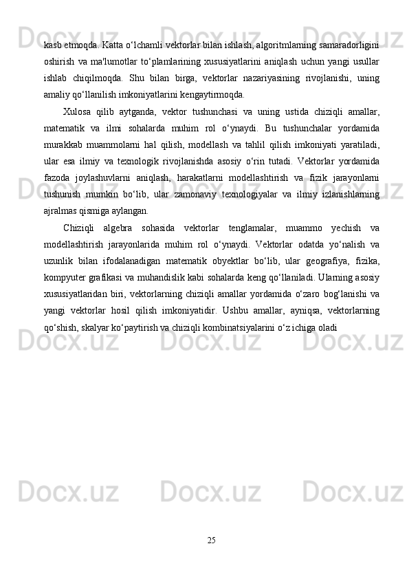 kasb etmoqda. Katta o‘lchamli vektorlar bilan ishlash, algoritmlarning samaradorligini
oshirish   va   ma'lumotlar   to‘plamlarining   xususiyatlarini   aniqlash   uchun   yangi   usullar
ishlab   chiqilmoqda.   Shu   bilan   birga,   vektorlar   nazariyasining   rivojlanishi,   uning
amaliy qo‘llanilish imkoniyatlarini kengaytirmoqda.
Xulosa   qilib   aytganda,   vektor   tushunchasi   va   uning   ustida   chiziqli   amallar,
matematik   va   ilmi   sohalarda   muhim   rol   o‘ynaydi.   Bu   tushunchalar   yordamida
murakkab   muammolarni   hal   qilish,   modellash   va   tahlil   qilish   imkoniyati   yaratiladi,
ular   esa   ilmiy   va   texnologik   rivojlanishda   asosiy   o‘rin   tutadi.   Vektorlar   yordamida
fazoda   joylashuvlarni   aniqlash,   harakatlarni   modellashtirish   va   fizik   jarayonlarni
tushunish   mumkin   bo‘lib,   ular   zamonaviy   texnologiyalar   va   ilmiy   izlanishlarning
ajralmas qismiga aylangan.
Chiziqli   algebra   sohasida   vektorlar   tenglamalar,   muammo   yechish   va
modellashtirish   jarayonlarida   muhim   rol   o‘ynaydi.   Vektorlar   odatda   yo‘nalish   va
uzunlik   bilan   ifodalanadigan   matematik   obyektlar   bo‘lib,   ular   geografiya,   fizika,
kompyuter grafikasi va muhandislik kabi sohalarda keng qo‘llaniladi. Ularning asosiy
xususiyatlaridan   biri,   vektorlarning   chiziqli   amallar   yordamida   o‘zaro   bog‘lanishi   va
yangi   vektorlar   hosil   qilish   imkoniyatidir.   Ushbu   amallar,   ayniqsa,   vektorlarning
qo‘shish, skalyar ko‘paytirish va chiziqli kombinatsiyalarini o‘z ichiga oladi
25 