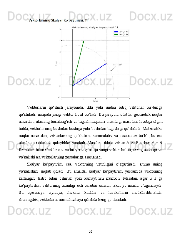 Vektorlarni   qo‘shish   jarayonida,   ikki   yoki   undan   ortiq   vektorlar   bir-biriga
qo‘shiladi,   natijada   yangi   vektor   hosil   bo‘ladi.   Bu   jarayon,   odatda,   geometrik   nuqtai
nazardan, ularning boshlang‘ich va tugash nuqtalari orasidagi masofani hisobga olgan
holda, vektorlarning boshidan boshiga yoki boshidan tugashiga qo‘shiladi. Matematika
nuqtai   nazaridan,   vektorlarning   qo‘shilishi   kommutativ   va   assotsiativ   bo‘lib,   bu   esa
ular bilan ishlashda qulayliklar yaratadi. Masalan, ikkita vektor A va B uchun A + B
formulasi bilan ifodalanadi va bu yerdagi natija yangi vektor bo‘lib, uning uzunligi va
yo‘nalishi asl vektorlarning xossalariga asoslanadi.
Skalyar   ko‘paytirish   esa,   vektorning   uzunligini   o‘zgartiradi,   ammo   uning
yo‘nalishini   saqlab   qoladi.   Bu   amalda,   skalyar   ko‘paytirish   yordamida   vektorning
kattaligini   tartib   bilan   oshirish   yoki   kamaytirish   mumkin.   Masalan,   agar   u   3   ga
ko‘paytirilsa,   vektorning   uzunligi   uch   barobar   oshadi,   lekin   yo‘nalishi   o‘zgarmaydi.
Bu   operatsiya,   ayniqsa,   fizikada   kuchlar   va   harakatlarni   modellashtirishda,
shuningdek, vektorlarni normalizatsiya qilishda keng qo‘llaniladi.
26 