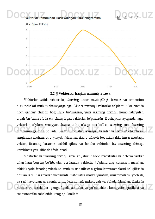 2.2 -§  Vektorlar haqida umumiy xulosa
Vektorlar   ustida   ishlashda,   ularning   lineer   mustaqilligi,   bazalar   va   dimension
tushunchalari muhim ahamiyatga ega. Lineer mustaqil vektorlar to‘plami, ular orasida
hech   qanday   chiziqli   bog‘liqlik   bo‘lmagan,   ya'ni   ularning   chiziqli   kombinatsiyalari
orqali bir-birini ifoda eta olmaydigan vektorlar to‘plamidir. Boshqacha aytganda, agar
vektorlar   to‘plami   muayyan   fazoda   to‘liq   o‘ziga   xos   bo‘lsa,   ularning   soni   fazaning
dimensioniga   teng   bo‘ladi.   Bu   tushunchalar,   ayniqsa,   bazalar   va   fazo   o‘lchamlarini
aniqlashda muhim rol o‘ynaydi. Masalan, ikki o‘lchovli tekislikda ikki lineer mustaqil
vektor,   fazaning   bazasini   tashkil   qiladi   va   barcha   vektorlar   bu   bazaning   chiziqli
kombinatsiyasi sifatida ifodalanadi.
Vektorlar va ularning chiziqli amallari, shuningdek, matritsalar va determinantlar
bilan   ham   bog‘liq   bo‘lib,   ular   yordamida   vektorlar   to‘plamining   xossalari,   masalan,
tekislik yoki fazoda joylashuvi, muhim statistik va algebraik muammolarni hal qilishda
qo‘llaniladi. Bu amallar yordamida matematik model yaratish, muammolarni yechish,
va real hayotdagi jarayonlarni modellashtirish imkoniyati yaratiladi. Masalan, fizikada
kuchlar   va   harakatlar,   geografiyada   xaritalar   va   yo‘nalishlar,   kompyuter   grafikasi   va
robototexnika sohalarida keng qo‘llaniladi.
28 