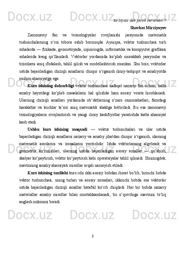  tarbiyasi deb javob beraman!!!
Shavkat Mirziyoyev
Zamonaviy   fan   va   texnologiyalar   rivojlanishi   jarayonida   matematik
tushunchalarning   o‘rni   tobora   oshib   bormoqda.   Ayniqsa,   vektor   tushunchasi   turli
sohalarda — fizikada, geometriyada, injiniringda, informatika va kompyuter grafikasi
sohalarida   keng   qo‘llaniladi.   Vektorlar   yordamida   ko‘plab   murakkab   jarayonlar   va
tizimlarni aniq ifodalash, tahlil qilish va modellashtirish mumkin. Shu bois, vektorlar
ustida  bajariladigan  chiziqli  amallarni   chuqur   o‘rganish  ilmiy-tadqiqot   va  amaliyotda
muhim ahamiyatga ega.
Kurs   ishining   dolzarbligi   vektor   tushunchasi   nafaqat   nazariy   fan   uchun,   balki
amaliy   hayotdagi   ko‘plab   masalalarni   hal   qilishda   ham   asosiy   vosita   hisoblanadi.
Ularning   chiziqli   amallari   yordamida   ob’ektlarning   o‘zaro   munosabatlari,   fazodagi
harakatlar   va   kuchlar   ta’siri   aniq   matematik   shaklga   keltiriladi.   Bu   esa   zamonaviy
texnologiyalarni   rivojlantirish   va   yangi   ilmiy   kashfiyotlar   yaratishda   katta   ahamiyat
kasb etadi.
Ushbu   kurs   ishining   maqsadi   —   vektor   tushunchalari   va   ular   ustida
bajariladigan chiziqli amallarni nazariy va amaliy jihatdan chuqur o‘rganish, ularning
matematik   asoslarini   va   xossalarini   yoritishdir.   Ishda   vektorlarning   algebraik   va
geometrik   ko‘rinishlari,   ularning   ustida   bajariladigan   asosiy   amallar   —   qo‘shish,
skalyar ko‘paytirish, vektor ko‘paytirish kabi operatsiyalar tahlil qilinadi. Shuningdek,
mavzuning amaliy ahamiyati misollar orqali namoyish etiladi.
Kurs ishining tuzilishi  kurs ishi ikki asosiy bobdan iborat bo‘lib, birinchi bobda
vektor   tushunchasi,   uning   turlari   va   asosiy   xossalari,   ikkinchi   bobda   esa   vektorlar
ustida   bajariladigan   chiziqli   amallar   batafsil   ko‘rib   chiqiladi.   Har   bir   bobda   nazariy
materiallar   amaliy   misollar   bilan   mustahkamlanadi,   bu   o‘quvchiga   mavzuni   to‘liq
anglash imkonini beradi.
3 