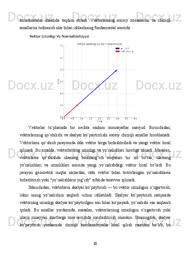 koordinatalar   shaklida   taqdim   etiladi.   Vektorlarning   asosiy   xossalarini   va   chiziqli
amallarini tushunish ular bilan ishlashning fundamental asosidir.
Vektorlar   to‘plamida   bir   nechta   muhim   xususiyatlar   mavjud.   Birinchidan,
vektorlarning qo‘shilishi va skalyar ko‘paytirilishi asosiy chiziqli amallar hisoblanadi.
Vektorlarni  qo‘shish  jarayonida ikki vektor  birga birlashtiriladi  va yangi  vektor hosil
qilinadi. Bu amalda, vektorlarning uzunligi va yo‘nalishlari hisobga olinadi. Masalan,
vektorlarni   qo‘shishda   ularning   boshlang‘ich   nuqtalari   bir   xil   bo‘lsa,   ularning
yo‘nalishlari   va   uzunliklari   asosida   yangi   yo‘nalishdagi   vektor   hosil   bo‘ladi.   Bu
jarayon   geometrik   nuqtai   nazardan,   ikki   vektor   bilan   tasvirlangan   yo‘nalishlarni
birlashtirish yoki "yo‘nalishlarni yig‘ish" sifatida tasavvur qilinadi.
Ikkinchidan, vektorlarni skalyar ko‘paytirish — bu vektor uzunligini o‘zgartirish,
lekin   uning   yo‘nalishini   saqlash   uchun   ishlatiladi.   Skalyar   ko‘paytirish   natijasida
vektorning uzunligi skalyar ko‘paytirilgan son bilan ko‘payadi, yo‘nalishi esa saqlanib
qoladi.   Bu   amallar   yordamida,   masalan,   vektorlarning   uzunligini   o‘zgartirish   yoki
ularni   muayyan   shartlarga   mos   ravishda   moslashtirish   mumkin.   Shuningdek,   skalyar
ko‘paytirish   yordamida   chiziqli   kombinatsiyalar   hosil   qilish   mumkin   bo‘lib,   bu
30 