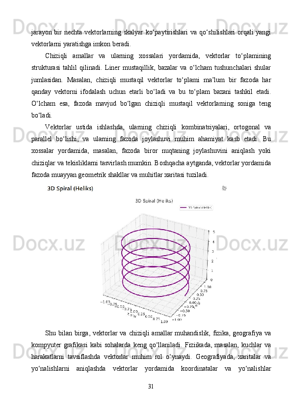 jarayon bir nechta vektorlarning skalyar ko‘paytirishlari va qo‘shilishlari orqali yangi
vektorlarni yaratishga imkon beradi.
Chiziqli   amallar   va   ularning   xossalari   yordamida,   vektorlar   to‘plamining
strukturasi   tahlil   qilinadi.   Liner   mustaqillik,   bazalar   va   o‘lcham   tushunchalari   shular
jumlasidan.   Masalan,   chiziqli   mustaqil   vektorlar   to‘plami   ma’lum   bir   fazoda   har
qanday   vektorni   ifodalash   uchun   etarli   bo‘ladi   va   bu   to‘plam   bazani   tashkil   etadi.
O‘lcham   esa,   fazoda   mavjud   bo‘lgan   chiziqli   mustaqil   vektorlarning   soniga   teng
bo‘ladi.
Vektorlar   ustida   ishlashda,   ularning   chiziqli   kombinatsiyalari,   ortogonal   va
parallel   bo‘lishi,   va   ularning   fazoda   joylashuvi   muhim   ahamiyat   kasb   etadi.   Bu
xossalar   yordamida,   masalan,   fazoda   biror   nuqtaning   joylashuvini   aniqlash   yoki
chiziqlar va tekisliklarni tasvirlash mumkin. Boshqacha aytganda, vektorlar yordamida
fazoda muayyan geometrik shakllar va muhitlar xaritasi tuziladi.
Shu bilan  birga,  vektorlar   va chiziqli   amallar  muhandislik,  fizika,  geografiya va
kompyuter   grafikasi   kabi   sohalarda   keng   qo‘llaniladi.   Fiziikada,   masalan,   kuchlar   va
harakatlarni   tavsiflashda   vektorlar   muhim   rol   o‘ynaydi.   Geografiyada,   xaritalar   va
yo‘nalishlarni   aniqlashda   vektorlar   yordamida   koordinatalar   va   yo‘nalishlar
31 