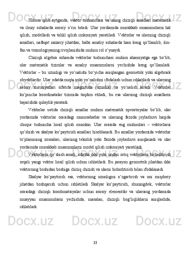 Xulosa   qilib   aytganda,   vektor   tushunchasi   va   uning   chiziqli   amallari   matematik
va   ilmiy   sohalarda   asosiy   o‘rin   tutadi.   Ular   yordamida   murakkab   muammolarni   hal
qilish,   modellash   va   tahlil   qilish   imkoniyati   yaratiladi.   Vektorlar   va   ularning   chiziqli
amallari,   nafaqat   nazariy   jihatdan,   balki   amaliy   sohalarda   ham   keng   qo‘llanilib,   ilm-
fan va texnologiyaning rivojlanishida muhim rol o‘ynaydi.
Chiziqli   algebra   sohasida   vektorlar   tushunchasi   muhim   ahamiyatga   ega   bo‘lib,
ular   matematik   tizimlar   va   amaliy   muammolarni   yechishda   keng   qo‘llaniladi.
Vektorlar   –   bu   uzunligi   va   yo‘nalishi   bo‘yicha   aniqlangan   geometrik   yoki   algebraik
obyektlardir. Ular odatda nuqta yoki yo‘nalishni ifodalash uchun ishlatiladi va ularning
asosiy   xususiyatlari   sifatida   magnituda   (uzunlik)   va   yo‘nalish   kiradi.   Vektorlar
ko‘pincha   koordinatalar   tizimida   taqdim   etiladi,   bu   esa   ularning   chiziqli   amallarni
bajarishda qulaylik yaratadi. 
Vektorlar   ustida   chiziqli   amallar   muhim   matematik   operatsiyalar   bo‘lib,   ular
yordamida   vektorlar   orasidagi   munosabatlar   va   ularning   fazoda   joylashuvi   haqida
chuqur   tushuncha   hosil   qilish   mumkin.   Ular   orasida   eng   muhimlari   –   vektorlarni
qo‘shish va skalyar ko‘paytirish amallari hisoblanadi. Bu amallar yordamida vektorlar
to‘plamining   xossalari,   ularning   tekislik   yoki   fazoda   joylashuvi   aniqlanadi   va   ular
yordamida murakkab muammolarni model qilish imkoniyati yaratiladi.
Vektorlarni qo‘shish amali, odatda ikki yoki undan ortiq vektorlarni birlashtirish
orqali   yangi   vektor   hosil   qilish   uchun   ishlatiladi.   Bu   jarayon   geometrik   jihatdan   ikki
vektorning boshidan boshiga chiziq chizish va ularni birlashtirish bilan ifodalanadi. 
Skalyar   ko‘paytirish   esa,   vektorning   uzunligini   o‘zgartirish   va   uni   miqdoriy
jihatdan   boshqarish   uchun   ishlatiladi   Skalyar   ko‘paytirish,   shuningdek,   vektorlar
orasidagi   chiziqli   kombinatsiyalar   uchun   asosiy   elementdir   va   ularning   yordamida
muayyan   muammolarni   yechishda,   masalan,   chiziqli   bog‘liqliklarni   aniqlashda,
ishlatiladi.
33 
