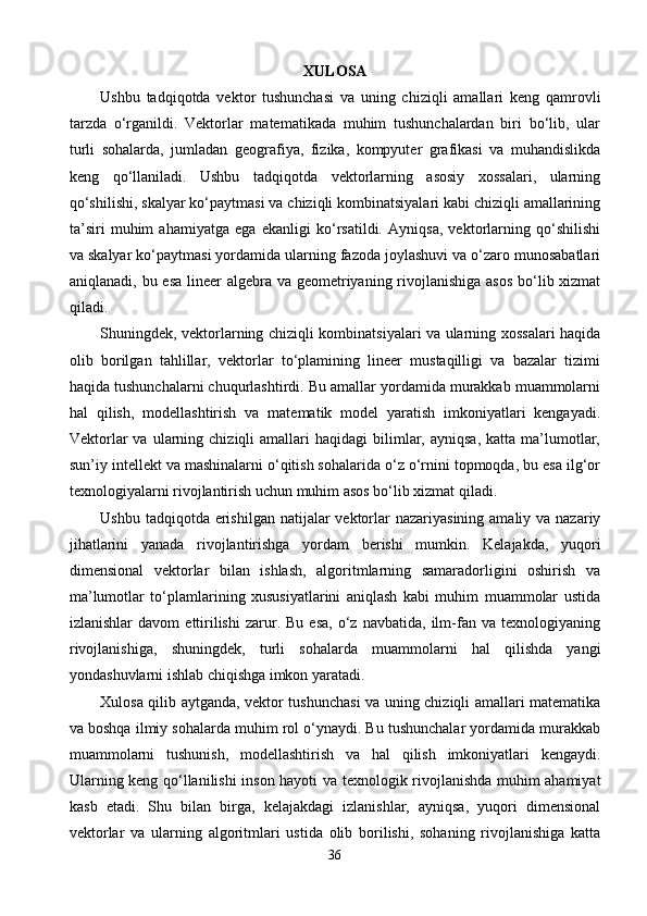 XULOSA
Ushbu   tadqiqotda   vektor   tushunchasi   va   uning   chiziqli   amallari   keng   qamrovli
tarzda   o‘rganildi.   Vektorlar   matematikada   muhim   tushunchalardan   biri   bo‘lib,   ular
turli   sohalarda,   jumladan   geografiya,   fizika,   kompyuter   grafikasi   va   muhandislikda
keng   qo‘llaniladi.   Ushbu   tadqiqotda   vektorlarning   asosiy   xossalari,   ularning
qo‘shilishi, skalyar ko‘paytmasi va chiziqli kombinatsiyalari kabi chiziqli amallarining
ta’siri   muhim   ahamiyatga   ega   ekanligi   ko‘rsatildi.   Ayniqsa,   vektorlarning   qo‘shilishi
va skalyar ko‘paytmasi yordamida ularning fazoda joylashuvi va o‘zaro munosabatlari
aniqlanadi, bu esa lineer  algebra va geometriyaning rivojlanishiga  asos bo‘lib xizmat
qiladi.
Shuningdek, vektorlarning chiziqli kombinatsiyalari va ularning xossalari haqida
olib   borilgan   tahlillar,   vektorlar   to‘plamining   lineer   mustaqilligi   va   bazalar   tizimi
haqida tushunchalarni chuqurlashtirdi. Bu amallar yordamida murakkab muammolarni
hal   qilish,   modellashtirish   va   matematik   model   yaratish   imkoniyatlari   kengayadi.
Vektorlar  va  ularning  chiziqli   amallari   haqidagi   bilimlar,  ayniqsa,   katta  ma’lumotlar,
sun’iy intellekt va mashinalarni o‘qitish sohalarida o‘z o‘rnini topmoqda, bu esa ilg‘or
texnologiyalarni rivojlantirish uchun muhim asos bo‘lib xizmat qiladi.
Ushbu tadqiqotda erishilgan  natijalar  vektorlar  nazariyasining amaliy va nazariy
jihatlarini   yanada   rivojlantirishga   yordam   berishi   mumkin.   Kelajakda,   yuqori
dimensional   vektorlar   bilan   ishlash,   algoritmlarning   samaradorligini   oshirish   va
ma’lumotlar   to‘plamlarining   xususiyatlarini   aniqlash   kabi   muhim   muammolar   ustida
izlanishlar   davom   ettirilishi   zarur.  Bu   esa,   o‘z   navbatida,   ilm-fan  va   texnologiyaning
rivojlanishiga,   shuningdek,   turli   sohalarda   muammolarni   hal   qilishda   yangi
yondashuvlarni ishlab chiqishga imkon yaratadi.
Xulosa qilib aytganda, vektor tushunchasi va uning chiziqli amallari matematika
va boshqa ilmiy sohalarda muhim rol o‘ynaydi. Bu tushunchalar yordamida murakkab
muammolarni   tushunish,   modellashtirish   va   hal   qilish   imkoniyatlari   kengaydi.
Ularning keng qo‘llanilishi inson hayoti va texnologik rivojlanishda muhim ahamiyat
kasb   etadi.   Shu   bilan   birga,   kelajakdagi   izlanishlar,   ayniqsa,   yuqori   dimensional
vektorlar   va   ularning   algoritmlari   ustida   olib   borilishi,   sohaning   rivojlanishiga   katta
36 